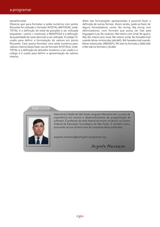 <30>
tamanho total.
Observe que para formatar a saída numérica com ponto
flutuante foi utilizado o formato %TOTAL.MATISSAf, onde
TOTAL é a definição do total de posições a ser utilizada
(expoente + ponto + mantissa), e MANTISSA é a definição
da quantidade de casas decimais a ser utilizada. O código f é
usado para definir a formatação de valores em ponto
flutuante. Caso queira formatar uma saída numérica para
valores inteiros basta fazer uso do formato %TOTALd, onde
TOTAL é a definição do tamanho numérico a ser usado e o
código d é usado para definir a apresentação de valores
inteiros.
Além das formatações apresentadas é possível fazer a
definição de outras formas. Assim sendo, pode-se fazer de
alguns formatadores como: %s string; %q string com
delimitadores, num formato que possa ser lido pela
linguagem Lua; %c carácter; %d inteiro com sinal; %i igual a
%d; %u inteiro sem sinal; %o inteiro octal; %x hexadecimal
usando letras minúsculas (abcdef); %X hexadecimal usando
letras maiúsculas (ABCDEF); %f real no formato [-]ddd.ddd
e %e real no formato [-]d.ddd.
Natural da Cidade de São Paulo, Augusto Manzano tem 23 anos de
experiência em ensino e desenvolvimento de programação de
software. É professor da rede federal de ensino no Brasil, no Centro
Federal de Educação Tecnológica de São Paulo. É também autor,
possuindo na sua carreira mais de cinquenta obras publicadas.
augusto.manzano@portugal-a-programar.org
Augusto Manzano
a programar
 