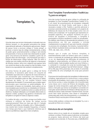 <31>
Templates T4
Introdução
Uma das áreas que me tem interessado e motivado mais nos
últimos tempos, é a de geração automática de código,
especialmente aplicado a frameworks aplicacionais. Depois
de passar horas a escrever código à “moda antiga”, a
escrever o mesmo tipo de código constantemente, a ideia
de poder gerar automaticamente o código é sem dúvida
entusiasmante. E torna-se ainda mais interessante se poder
gerar uma estrutura de domínio completa a partir de um
pequeno bloco de informação - uma framework que reduz o
tempo de desenvolver código tediante. Não me refiro a
código que uma melhor estrutura de objectos e hierarquias
de herança resolva: refiro-me a objectos que apenas varia
nos nomes da classe ou dos campos ou tipo de dados, e que
Generics (ou equivalente) não resolvem completamente.
Há várias formas de poder gerar o código de forma
automática. É necessário pelo menos um conjunto de
metadados (que descreve os objectos do nosso domínio) e
um processador para transformar essa informação. O
conjunto de metadados pode ser XML, estrutura ou dados
de bases de dados, ou um simples ficheiro texto
devidamente formatado. É conveniente que os dados sejam
estruturados para maximizar as potencialidades. Se o
processador se basear em templates, basta aplicar um ou
mais templates para transformar os metadados em ficheiros
com código funcional. E podemos evoluir as saídas de forma
dinâmica. Qualquer alteração a um template altera todos os
objectos criados: qualquer bug genérico introduzido num
template é corrigido em todos os objectos criados.
E o melhor de tudo, o caro leitor carrega num botão e tem
milhares e milhares de linhas de código escrito
automaticamente!!! Deve ser claro que não é a “solução
maravilha” para todas as situações, nem a “bala prateada”,
mas resolve bem muitas situações frequentes, e ficamos
com tempo para fazer o que realmente interessa que é
atacar os problemas e algoritmos mais complexos.
Text Template Transformation Toolkit (ou
T4 para os amigos)
Uma das muitas formas de gerar código é a utilização de
templates T4 (Text Template Transformation Toolkit). O T4
é um motor de processamento de templates integrado
directamente no Visual Studio 2008 (para o 2005 é
necessário instalar o DSL Toolkit), e permite adicionar e
processar automaticamente os templates num projecto de
biblioteca de classes do VS. É tão simples como criar um
ficheiro com a extensão ”.tt” no projecto que representa um
template específico. Em qualquer momento em que o
ficheiro de template é armazenado, o template é
processado e o ficheiro resultante é criado (ou actualizado).
Por defeito, este ficheiro é da extensão do ambiente (.cs se
desenvolveres em C#, por exemplo) e incluído
imediatamente no projecto em que está inserido, entrando
no processo de compilação. No entanto, é possível definir
que o ficheiro resultante tenha outro tipo de extensão, como
.html, .sql, .aspx, .ascx, .xml, etc.
Sempre que é criado um ficheiro template, é
automaticamente criado um ficheiro vazio com o mesmo
nome e a extensão de resultado por defeito (normalmente
.cs ou .vb, dependendo das definições do ambiente). O
template é, essencialmente, um ficheiro com o script de
transformação. Cada template resulta num novo ficheiro, e
o conteúdo é o resultado do script de transformação. O
resultado pode ser qualquer tipo de ficheiro textual - código
C# ou VB, aspx, html, javascript, xml, ou texto. A conversão
é precedida de uma compilação do script para prevenir
erros.
O processo de transformação dos templates é relativamente
complexa, especialmente se construirmos o nosso próprio
processador de templates, mas é o que o torna poderoso. De
uma forma sucinta, o nosso template (.tt) é transformado
numa classe com o nome do ficheiro do template, num
espaço de nomes temporário usado pelo Visual Studio. O
texto e instruções que temos no template é convertido em
instruções (essencialmente de Write() e WriteLine()) de um
método da classe criada chamado TransformText(). Se tudo
correr bem neste processo, esta classe é compilada e
instanciado pelo motor de processamento, e o resultado do
TransformText() é escrito para o ficheiro de saída.
Vamos então analisar a sintaxe de um template T4 e ver o
que pode ser feito com o mesmo.
Estrutura de um template
Vamos entrar já na criação de um template simples para
conhecer a sintaxe. Primeiro passo é adicionar um template
ao projecto: basta adicionar um ficheiro (de texto por
exemplo) com a extensão .tt. Para este caso, o HelloWorld.tt
a programar
 