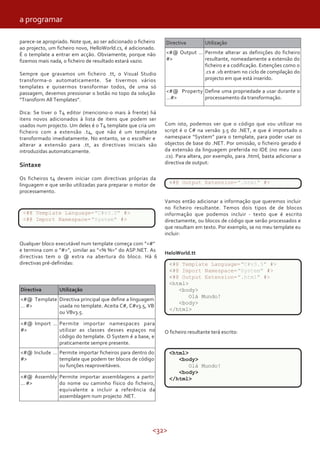 <32>
parece-se apropriado. Note que, ao ser adicionado o ficheiro
ao projecto, um ficheiro novo, HelloWorld.cs, é adicionado.
É o template a entrar em acção. Obviamente, porque não
fizemos mais nada, o ficheiro de resultado estará vazio.
Sempre que gravamos um ficheiro .tt, o Visual Studio
transforma-o automaticamente. Se tivermos vários
templates e quisermos transformar todos, de uma só
passagem, devemos pressionar o botão no topo da solução
“Transform All Templates”.
Dica: Se tiver o T4 editor (menciono-o mais à frente) há
itens novos adicionados à lista de itens que podem ser
usados num projecto. Um deles é o T4 template que cria um
ficheiro com a extensão .t4, que não é um template
transformado imediatamente. No entanto, se o escolher e
alterar a extensão para .tt, as directivas iniciais são
introduzidas automaticamente.
Sintaxe
Os ficheiros t4 devem iniciar com directivas próprias da
linguagem e que serão utilizadas para preparar o motor de
processamento.
Qualquer bloco executável num template começa com ”<#”
e termina com o ”#>”, similar ao ”<% %>” do ASP.NET. As
directivas tem o @ extra na abertura do bloco. Há 6
directivas pré-definidas:
Directiva Utilização
Directiva principal que define a linguagem
usada no template. Aceita C#, C#v3.5, VB
ou VBv3.5.
<#@ Template
… #>
<#@ Import …
#>
Permite importar namespaces para
utilizar as classes desses espaços no
código do template. O System é a base, e
praticamente sempre presente.
Permite importar ficheiros para dentro do
template que podem ter blocos de código
ou funções reaproveitáveis.
<#@ Include …
#>
<#@ Assembly
… #>
Permite importar assemblagens a partir
do nome ou caminho físico do ficheiro,
equivalente a incluir a referência da
assemblagem num projecto .NET.
Directiva Utilização
<#@ Output …
#>
Permite alterar as definições do ficheiro
resultante, nomeadamente a extensão do
ficheiro e a codificação. Extenções como o
.cs e .vb entram no ciclo de compilação do
projecto em que está inserido.
<#@ Property
…#>
Define uma propriedade a usar durante o
processamento da transformação.
Com isto, podemos ver que o código que vou utilizar no
script é o C# na versão 3.5 do .NET, e que é importado o
namespace “System” para o template, para poder usar os
objectos de base do .NET. Por omissão, o ficheiro gerado é
da extensão da linguagem preferida no IDE (no meu caso
.cs). Para altera, por exemplo, para .html, basta adicionar a
directiva de output:
<#@ Template Language="C#v3.5" #>
<#@ Import Namespace="System" #>
Vamos então adicionar a informação que queremos incluir
no ficheiro resultante. Temos dois tipos de de blocos
informação que podemos incluir - texto que é escrito
directamente, ou blocos de código que serão processados e
que resultam em texto. Por exemplo, se no meu template eu
incluir:
HeloWorld.tt
<#@ Output Extension=".html" #>
O ficheiro resultante terá escrito:
<#@ Template Language="C#v3.5" #>
<#@ Import Namespace="System" #>
<#@ Output Extension=".html" #>
<html>
<body>
Olá Mundo!
<body>
</html>
<html>
<body>
Olá Mundo!
<body>
</html>
a programar
 