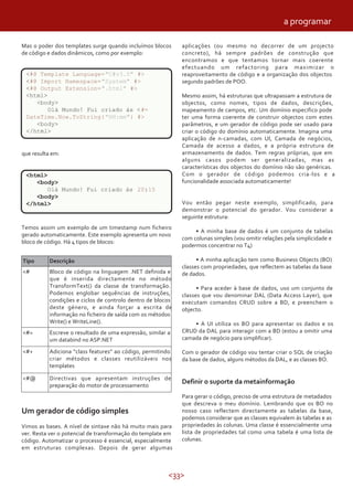 <33>
Mas o poder dos templates surge quando incluímos blocos
de código e dados dinâmicos, como por exemplo:
que resulta em:
<html>
<body>
Olá Mundo! Fui criado às 20:15
<body>
</html>
Temos assim um exemplo de um timestamp num ficheiro
gerado automaticamente. Este exemplo apresenta um novo
bloco de código. Há 4 tipos de blocos:
<#= Escreve o resultado de uma expressão, similar a
um databind no ASP.NET
Adiciona “class features” ao código, permitindo
criar métodos e classes reutilizáveis nos
templates
<#+
Tipo Descrição
<# Bloco de código na linguagem .NET definida e
que é inserida directamente no método
TransformText() da classe de transformação.
Podemos englobar sequências de instruções,
condições e ciclos de controlo dentro de blocos
deste género, e ainda forçar a escrita de
informação no ficheiro de saída com os métodos
Write() e WriteLine().
<#@ Directivas que apresentam instruções de
preparação do motor de processamento
Um gerador de código simples
Vimos as bases. A nível de sintaxe não há muito mais para
ver. Resta ver o potencial de transformação do template em
código. Automatizar o processo é essencial, especialmente
em estruturas complexas. Depois de gerar algumas
aplicações (ou mesmo no decorrer de um projecto
concreto), há sempre padrões de construção que
encontramos e que tentamos tornar mais coerente
efectuando um refactoring para maximizar o
reaproveitamento de código e a organização dos objectos
segundo padrões de POO.
Mesmo assim, há estruturas que ultrapassam a estrutura de
objectos, como nomes, tipos de dados, descrições,
mapeamento de campos, etc. Um domínio especifico pode
ter uma forma coerente de construir objectos com estes
parâmetros, e um gerador de código pode ser usado para
criar o código do domínio automaticamente. Imagina uma
aplicação de n-camadas, com UI, Camada de negócios,
Camada de acesso a dados, e a própria estrutura de
armazenamento de dados. Tem regras próprias, que em
alguns casos podem ser generalizadas, mas as
características dos objectos do domínio não são genéricas.
Com o gerador de código podemos cria-los e a
funcionalidade associada automaticamente!
Vou então pegar neste exemplo, simplificado, para
demonstrar o potencial do gerador. Vou considerar a
seguinte estrutura:
• A minha base de dados é um conjunto de tabelas
com colunas simples (vou omitir relações pela simplicidade e
podermos concentrar no T4)
• A minha aplicação tem como Business Objects (BO)
classes com propriedades, que reflectem as tabelas da base
de dados.
• Para aceder à base de dados, uso um conjunto de
classes que vou denominar DAL (Data Access Layer), que
executam comandos CRUD sobre a BD, e preenchem o
objecto.
• A UI utiliza os BO para apresentar os dados e os
CRUD da DAL para interagir com a BD (estou a omitir uma
camada de negócio para simplificar).
Com o gerador de código vou tentar criar o SQL de criação
da base de dados, alguns métodos da DAL, e as classes BO.
Definir o suporte da metainformação
Para gerar o código, preciso de uma estrutura de metadados
que descreva o meu domínio. Lembrando que os BO no
nosso caso reflectem directamente as tabelas da base,
podemos considerar que as classes equivalem ás tabelas e as
propriedades às colunas. Uma classe é essencialmente uma
lista de propriedades tal como uma tabela é uma lista de
colunas.
<#@ Template Language="C#v3.5" #>
<#@ Import Namespace="System" #>
<#@ Output Extension=".html" #>
<html>
<body>
Olá Mundo! Fui criado às <#=
DateTime.Now.ToString("HH:mm") #>
<body>
</html>
a programar
 