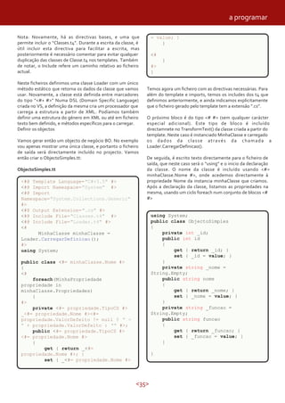 <35>
Nota: Novamente, há as directivas bases, e uma que
permite incluir o “Classes.t4”. Durante a escrita da classe, é
útil incluir esta directiva para facilitar a escrita, mas
posteriormente é necessário comentar para evitar qualquer
duplicação das classes de Classe.t4 nos templates. Também
de notar, o Include refere um caminho relativo ao ficheiro
actual.
Neste ficheiros definimos uma classe Loader com um único
método estático que retorna os dados da classe que vamos
usar. Novamente, a classe está definida entre marcadores
do tipo ”<#+ #>” Numa DSL (Domain Specific Language)
criada no VS, a definição da mesma cria um processador que
carrega a estrutura a partir de XML. Podíamos também
definir uma estrutura do género em XML ou até em ficheiro
texto bem definido, e métodos específicos para o carregar.
Definir os objectos
Vamos gerar então um objecto de negócio BO. No exemplo
vou apenas mostrar uma única classe, e portanto o ficheiro
de saída será directamente incluído no projecto. Vamos
então criar o ObjectoSimples.tt:
ObjectoSimples.tt
<#@ Template Language="C#v3.5" #>
<#@ Import Namespace="System" #>
<#@ Import
Namespace="System.Collections.Generic"
#>
<#@ Output Extension=".cs" #>
<#@ Include File="Classes.t4" #>
<#@ Include File="Loader.t4" #>
<#
MinhaClasse minhaClasse =
Loader.CarregarDefinicao();
#>
using System;
public class <#= minhaClasse.Nome #>
{
<#
foreach(MinhaPropriedade
propriedade in
minhaClasse.Propriedades)
{
#>
private <#= propriedade.TipoCS #>
_<#= propriedade.Nome #><#=
propriedade.ValorDefeito != null ? " =
" + propriedade.ValorDefeito : "" #>;
public <#= propriedade.TipoCS #>
<#= propriedade.Nome #>
{
get { return _<#=
propriedade.Nome #>; }
set { _<#= propriedade.Nome #>
Temos agora um ficheiro com as directivas necessárias. Para
além do template e imports, temos os includes dos t4 que
definimos anteriormente, e ainda indicamos explicitamente
que o ficheiro gerado pelo template tem a extensão ”.cs”.
O próximo bloco é do tipo <# #> (sem qualquer carácter
especial adicional). Este tipo de bloco é incluído
directamnete no TransformText() da classe criada a partir do
template. Neste caso é instanciado MinhaClasse e carregado
os dados da classe através da chamada a
Loader.CarregarDefinicao().
De seguida, é escrito texto directamente para o ficheiro de
saída, que neste caso será o “using” e o inicio da declaração
da classe. O nome da classe é incluído usando <#=
minhaClasse.Nome #>, onde acedemos directamente à
propriedade Nome da instancia minhaClasse que criamos.
Após a declaração da classe, listamos as propriedades na
mesma, usando um ciclo foreach num conjunto de blocos <#
#>
= value; }
}
<#
}
#>
}
using System;
public class ObjectoSimples
{
private int _id;
public int id
{
get { return _id; }
set { _id = value; }
}
private string _nome =
String.Empty;
public string nome
{
get { return _nome; }
set { _nome = value; }
}
private string _funcao =
String.Empty;
public string funcao
{
get { return _funcao; }
set { _funcao = value; }
}
}
a programar
 
