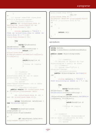 <37>
}
#>
/// <param name="<#= chave.Nome
#>">ID a pesquisar</param>
/// <returns></returns>
public <#= minhaClasse.Nome #>
GetItem(<#= chave.TipoCS #> <#=
chave.Nome.ToLower() #>)
{
string sqlQuery = "SELECT *
FROM <#= minhaClasse.Nome #> WHERE <#=
chave.Nome #> = " + <#=
chave.Nome.ToLower() #>;
try
{
using(DataAccessor
dataAccessor = new
DataAccessor(connectionString) )
return (<#=
minhaClasse.Nome
#>)dataAccessor.GetDBObject(sqlQuery,
FillObject);
}
catch(Exception e)
{
//código de logging
}
}
/// <summary>
/// Preenche <#=
minhaClasse.Nome #> com os dados
provenientes da base
/// </summary>
/// <param
name="data">IDataReader com os dados
recebidos</param>
/// <returns></returns>
public static <#= minhaClasse.Nome
#> FillObject(IDataReader data)
{
<#= minhaClasse.Nome #> obj =
new <#= minhaClasse.Nome #>();
using (DataParser dataParser =
new DataParser(data))
{
<#
foreach(MinhaPropriedade
propriedade in
minhaClasse.Propriedades)
{
#>
if (dataParser.IsValid<#=
propriedade.TipoCS #>("<#=
que resulta em:
propriedade.Nome #>"))
obj.<#=
propriedade.Nome #> =
dataParser.DRGet<#= propriedade.TipoCS
#>("<#= propriedade.Nome #>");
<#
}
#>
}
return obj;
}
}
using System;
using ClassesGenericasDeAcessoADados;
public class ObjectoSimplesDAL
{
/// <summary>
/// Retorna um objecto do tipo
ObjectoSimples a partir da chave
/// </summary>
/// <param name="id">ID a
pesquisar</param>
/// <returns></returns>
public ObjectoSimples GetItem(int
id)
{
string sqlQuery = "SELECT *
FROM ObjectoSimples WHERE id = " + id;
try
{
using(DataAccessor
dataAccessor = new
DataAccessor(connectionString) )
return
(ObjectoSimples)dataAccessor.GetDBObjec
t(sqlQuery, FillObject);
}
catch(Exception e)
{
//código de logging
}
}
/// <summary>
/// Preenche ObjectoSimples
com os dados provenientes da base
/// </summary>
/// <param
a programar
 