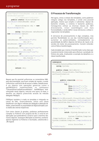 <38>
Repare que foi possível uniformizar os comentários XML
para documentação, que ficam simples de manter, e ainda
uniformizar a estrutura de de acesso a dados. DataAccessor
é um objecto com operações genericas (como o
getDBObject) implementadas no namespace
“ClassesGenericasDeAcessoADados”. GetDBObject está
intergrado nesse objecto, executa uma query na base, e
devolve um objecto preenchido através do método
delegado FillObject.
FillObject também é criado no template e integrado na
classe da DAL. Essencialmente, utiliza uma classe
DataParser com alguns métodos de validação e obtenção de
dados, preenchendo as propriedade de ObjectoSimples com
os dados das colunas respectivas.
Com estas classes já geradas, podíamos perfeitamente
compilar os ficheiros num projecto de DLL e incluí-lo em
aplicações que pretendemos construir para o domínio dos
nossos objectos. Quaisquer alterações ao domínio, evolveria
apenas regenerar os ficheiros e recompilar, substituindo a
.dll original.
O Processo de Transformação
Até agora, vimos a sintaxe dos templates, como podemos
integrar código nos templates, e ainda uma possível
aplicação, mesmo que simples e rudimentar. Apesar de
bastante simples, o sistema é bastante poderoso.
Conseguimos utilizar as diversas classes do .NET
directamente, incluir assemblagens com mais
funcionalidade, e ainda definir novas estruturas a utilizar e
reaproveitar nos templates.
A estrutura de processamento é algo complexo, mas
permite flexibilidade no uso das transformações para
aumentar as potencialidades, nomeadamente na
possibilidade de definir objectos de leitura de inputs e de
versões do motor de processamento. Convém entender
como é feita a transformação.
Cada template que criamos é transformado numa class que
é posteriormente instanciado para efectuar a produção do
ficheiro de saída. Analizando o exemplo da data/hora e a
classe transformada:
name="data">IDataReader com os dados
recebidos</param>
/// <returns></returns>
public static ObjectoSimples
FillObject(IDataReader data)
{
ObjectoSimples obj = new
ObjectoSimples();
using (DataParser dataParser =
new DataParser(data))
{
if
(dataParser.IsValidint("id"))
obj.id =
dataParser.DRGetint("id");
if
(dataParser.IsValidstring("nome"))
obj.nome =
dataParser.DRGetstring("nome");
if
(dataParser.IsValidstring("funcao"))
obj.funcao =
dataParser.DRGetstring("funcao");
}
return obj;
}
}
namespace
A7eae43e34a4a4ca88be15d4f32fa114c {
using System;
public class HelloWorld :
Microsoft.VisualStudio.TextTemplating.T
extTransformation
{
public override string
TransformText() {
try {
this.Write("rn");
this.Write("rn");
this.Write("rn<html>
rn <body>rn Olá Mundo! Fui
criado às ");
this.Write(Microsoft.VisualStudio.TextT
emplating.ToStringHelper.ToStringWithCu
lture(DateTime.Now.ToString("HH:mm")));
this.Write("rn
<body>rn</html>rnrn");
}
catch (System.Exception e)
{
System.CodeDom.Compiler
.CompilerError error = new
System.CodeDom.Compiler.CompilerError()
;
error.ErrorText =
e.ToString();
a programar
 