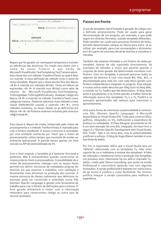 <39>
error.FileName =
"HelloWorld.tt";
this.Errors.Add(error);
}
return
this.GenerationEnvironment.ToString();
}
}
}
Repara que foi gerado um namespace temporário e incluído
as referências das directivas. Foi criado uma classe com o
nome do nosso ficheiro e que herda de
Microsoft.VisualStudio.TextTemplating.TextTransormation.
Esta classe tem um método TransformText() ao qual é feito
um overide. A nova definição do método inclui o texto do
nosso template. Repare que o texto escrito fora dos blocos
<# #> é inserido em métodos Write(). Texto em blocos de
expressões <#= #> é inserido num Write() como valor de
retorno do Microsoft.VisualStudio.TextTemplating.
ToStringHelper.ToStringWithCulture(). Qualquer código em
blocos <# #> é inserido no método TransformText() como
código do mesmo. Podemos adicionar mais métodos a esta
classe (HelloWorld) usando o controlo <#+ #>, como
métodos auxiliares, ou novas classes se as definirmos em
blocos <#+ #> de ficheiros externos incluídos pela directiva
<#@ Include #>.
Esta classe é, depois de criada, instanciada pelo motor de
processamento e o método TranformText() é chamado para
criar o ficheiro resultante. O acesso a recursos é controlado
por uma entidade conhecida por ‘Host’ que o motor de
processamento utiliza sempre que necessita de aceder ao
ambiente aplicacional. À partida temos apenas um host
incluído na API de extensibilidade do VS.
Com o host original, o template já é bastante funcional e
poderoso. Mas é extraordinário quando construímos os
nossos próprios hosts e processadores. A possibilidade de o
motor de processamento interagir com os nossos Hosts
permite-nos definir estruturas de metadados próprias do
domínio em que estamos a trabalhar, com validação e
ferramentas mais eficientes na produção das mesmas. A
mesma estrutura de classes rudimentar que definimos no
exemplo pode ser construído e estendido numa DSL
(Domain Specific Language) e gerado uma ferramenta de
trabalho para criar o ficheiro de definições para a mesma. O
host gerado alimentará o motor com a informação
necessária para construirmos código ou outro tipo de
recurso necessário.
Passos em frente
O uso de templates não é limitado à geração de código com
o definido anteriormente. Pode ser usado para gerar
documentação de um projecto, por exemplo, e que pode
seguir em diversos formatos, usando templates diferentes.
Pode também ser usado para processar ficheiros de texto,
extraído determinados campos ou blocos para outro. Já os
utilizei, por exemplo, para criar enumerações e dicionários
em C# a partir de uma lista oficial de distritos e concelhos e
moradas.
Também não estamos limitados a um ficheiro de saída por
template. Apesar de não suportado directamente, há
exemplos de métodos a incluir que permite guardar o
conjunto de texto gerado até determinado momento num
ficheiro. Com um template, é possível percorrer todos os
objectos do domínio e criar uma classe BO, DAL, BLL, e
documentação para cada um, com cada bloco gerado num
ficheiro independente e integrado no projecto. Esta solução
e muitas outras estão descritas por Oleg Sych no blog dele,
e incluído no T4 Toolkit que ele desenvolveu. O blog deste
autor é actualmente, e na minha opinião, a melhor fonte de
informação acerca dos templates T4 e o T4 Toolkit e os
exemplos apresentados são valiosos para maximizar o
aproveitamento.
Uma outra forma de maximizar a potencialidade é construir
uma DSL (Domain Specific Language). A Microsoft
disponibiliza os Visual Studio DSL Tools para construir DSLs
gráficos, integrados no VS, melhorando a experiência de
produzir os metadados. O Class Designer já existente no VS
é um bom exemplo de uma DSL integrada. Um bom livro a
seguir é o “Domain Specific Development with Visual Studio
DSL Tools”. Não é um tema leve, mas as potencialidades
justificam o esforço. O blog do Hugo Ribeiro também é uma
boa fonte de dados.
Por fim, é importante referir que o Visual Studio tem um
“defeito” relacionado com os templates T4. Não inclui
suporte de cor e intelisense à sintaxe dos templates. A falta
de coloração e instelisense torna a produção dos templates
um processo duro. Felizmente há um add-in chamado T4-
editor, criado pela Clarius Consulting, que existe na versão
Profissional e comunitária (gratuita mas com algumas
limitações). A versão profissional é bastante em conta (cerca
de 90 euros) e justifica o custo facilmente. No mínimo,
justifica integrar a versão comunitária para melhorar a
experiência.
a programar
 