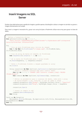 <5>
Inserir Imagens no SQL
Server
Existem duas alternativas para a gestão de imagens: guardar apenas a localização e colocar a imagem no servidor ou gravar a
imagem directamente num campo.
Para inserir a imagem é necessário ler, gravar num array de bytes e finalmente utilizar esse array para gravar na base de
dados.
' Define a Connection String
Dim myConnectionString As String = _
"Data Source=.SQLEXPRESS;AttachDbFilename='c:myDatabase.mdf';Integrated
Security=True;User Instance=True"
Try
' Cria um novo FileStream para leitura da imagem
Dim fs As New IO.FileStream("c:image.jpg", IO.FileMode.Open,
IO.FileAccess.Read)
' Cria um array de Bytes do tamanho do FileStream
Dim ImageData(fs.Length() - 1) As Byte
' Lê os bytes do FileStream para o array criado
fs.Read(ImageData, 0, ImageData.Length)
' Fecha o FileStream ficando a imagem guardada no array
fs.Close()
Using connection As New SqlClient.SqlConnection(myConnectionString)
' Define o commando Transact-SQL para inserir dados
Dim SQL As String = "INSERT INTO contacts ([name],[img]) VALUES
(@name,@img);"
Dim command As New SqlClient.SqlCommand(SQL, connection)
' Define os parametros para a inserçao de dados, onde está o array
' de bytes(imagem) a ser inserida. O tipo do campo é Image
command.Parameters.Add("@name", SqlDbType.VarChar).Value = "jpaulino"
command.Parameters.Add("@img", SqlDbType.Image).Value = ImageData
connection.Open()
' Insere os campos no SQL
command.ExecuteNonQuery()
End Using
Catch ex As Exception
MessageBox.Show(ex.Message, My.Application.Info.Title, MessageBoxButtons.OK,
MessageBoxIcon.Error)
End Try
snippets - vb.net
 