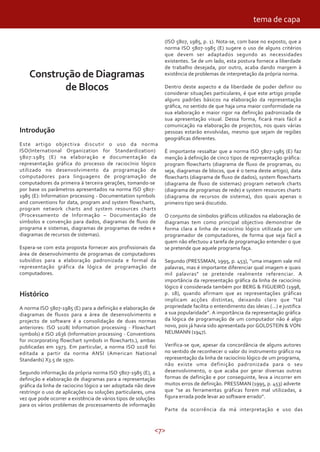 <7>
Construção de Diagramas
de Blocos
Introdução
Este artigo objectiva discutir o uso da norma
ISO(International Organization for Standardization)
5807:1985 (E) na elaboração e documentação da
representação gráfica do processo de raciocínio lógico
utilizado no desenvolvimento da programação de
computadores para linguagens de programação de
computadores da primeira à terceira gerações, tomando-se
por base os parâmetros apresentados na norma ISO 5807-
1985 (E): Information processing - Documentation symbols
and conventions for data, program and system flowcharts,
program network charts and system resources charts
(Processamento de Informação – Documentação de
símbolos e convenção para dados, diagramas de fluxo de
programa e sistemas, diagramas de programas de redes e
diagramas de recursos de sistemas).
Espera-se com esta proposta fornecer aos profissionais da
área de desenvolvimento de programas de computadores
subsídios para a elaboração padronizada e formal da
representação gráfica da lógica de programação de
computadores.
Histórico
A norma ISO 5807-1985 (E) para a definição e elaboração de
diagramas de fluxos para a área de desenvolvimento e
projecto de software é a consolidação de duas normas
anteriores: ISO 1028( Information processing - Flowchart
symbols) e ISO 2636 (Information processing - Conventions
for incorporating flowchart symbols in flowcharts.), ambas
publicadas em 1973. Em particular, a norma ISO 1028 foi
editada a partir da norma ANSI (American National
Standards) X3.5 de 1970.
Segundo informação da própria norma ISO 5807-1985 (E), a
definição e elaboração de diagramas para a representação
gráfica da linha de raciocino lógico a ser adoptada não deve
restringir o uso de aplicações ou soluções particulares, uma
vez que pode ocorrer a existência de vários tipos de soluções
para os vários problemas de processamento de informação
(ISO 5807, 1985, p. 1). Nota-se, com base no exposto, que a
norma ISO 5807-1985 (E) sugere o uso de alguns critérios
que devem ser adaptados segundo as necessidades
existentes. Se de um lado, esta postura fornece a liberdade
de trabalho desejada, por outro, acaba dando margem à
existência de problemas de interpretação da própria norma.
Dentro deste aspecto e da liberdade de poder definir ou
considerar situações particulares, é que este artigo propõe
alguns padrões básicos na elaboração da representação
gráfica, no sentido de que haja uma maior conformidade na
sua elaboração e maior rigor na definição padronizada de
sua apresentação visual. Dessa forma, ficará mais fácil a
comunicação na elaboração de projectos, nos quais várias
pessoas estarão envolvidas, mesmo que sejam de regiões
geográficas diferentes.
É importante ressaltar que a norma ISO 5807-1985 (E) faz
menção à definição de cinco tipos de representação gráfica:
program flowcharts (diagrama de fluxo de programas, ou
seja, diagramas de blocos, que é o tema deste artigo), data
flowcharts (diagrama de fluxo de dados), system flowcharts
(diagrama de fluxo de sistemas) program network charts
(diagrama de programas de rede) e system resources charts
(diagrama de recursos de sistema), dos quais apenas o
primeiro tipo será discutido.
O conjunto de símbolos gráficos utilizados na elaboração de
diagramas tem como principal objectivo demonstrar de
forma clara a linha de raciocínio lógico utilizada por um
programador de computadores, de forma que seja fácil a
quem não efectuou a tarefa de programação entender o que
se pretende que aquele programa faça.
Segundo (PRESSMAN, 1995, p. 453), “uma imagem vale mil
palavras, mas é importante diferenciar qual imagem e quais
mil palavras” se pretende realmente referenciar. A
importância da representação gráfica da linha de raciocínio
lógico é considerada também por BERG & FIGUEIRÓ (1998,
p. 18), quando afirmam que as representações gráficas
implicam acções distintas, deixando claro que “tal
propriedade facilita o entendimento das ideias (...) e justifica
a sua popularidade”. A importância da representação gráfica
da lógica de programação de um computador não é algo
novo, pois já havia sido apresentada por GOLDSTEIN & VON
NEUMANN (1947).
Verifica-se que, apesar da concordância de alguns autores
no sentido de reconhecer o valor do instrumento gráfico na
representação da linha de raciocínio lógico de um programa,
não existe uma definição padronizada para o seu
desenvolvimento, o que acaba por gerar diversas outras
formas de definição e por conseguinte, leva a incorrer em
muitos erros de definição. PRESSMAN (1995, p. 453) adverte
que “se as ferramentas gráficas forem mal utilizadas, a
figura errada pode levar ao software errado”.
Parte da ocorrência da má interpretação e uso das
tema de capa
 
