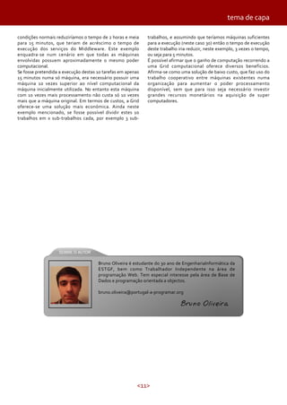 <11>
condições normais reduziríamos o tempo de 2 horas e meia
para 15 minutos, que teriam de acréscimo o tempo de
execução dos serviços do Middleware. Este exemplo
enquadra-se num cenário em que todas as máquinas
envolvidas possuem aproximadamente o mesmo poder
computacional.
Se fosse pretendida a execução destas 10 tarefas em apenas
15 minutos numa só máquina, era necessário possuir uma
máquina 10 vezes superior ao nível computacional da
máquina inicialmente utilizada. No entanto esta máquina
com 10 vezes mais processamento não custa só 10 vezes
mais que a máquina original. Em termos de custos, a Grid
oferece-se uma solução mais económica. Ainda neste
exemplo mencionado, se fosse possível dividir estes 10
trabalhos em x sub-trabalhos cada, por exemplo 3 sub-
trabalhos, e assumindo que teríamos máquinas suficientes
para a execução (neste caso 30) então o tempo de execução
deste trabalho iria reduzir, neste exemplo, 3 vezes o tempo,
ou seja para 5 minutos.
É possível afirmar que o ganho de computação recorrendo a
uma Grid computacional oferece diversos benefícios.
Afirma-se como uma solução de baixo custo, que faz uso do
trabalho cooperativo entre máquinas existentes numa
organização para aumentar o poder processamento
disponível, sem que para isso seja necessário investir
grandes recursos monetários na aquisição de super
computadores.
tema de capa
Bruno Oliveira é estudante do 3o ano de EngenhariaInformática da
ESTGF, bem como Trabalhador Independente na área de
programação Web. Tem especial interesse pela área de Base de
Dados e programação orientada a objectos.
bruno.oliveira@portugal-a-programar.org
Bruno Oliveira
 