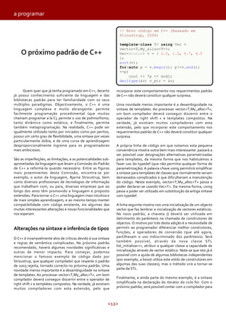 <12>
Quem quer que já tenha programado em C++, decerto
já possui conhecimento suficiente da linguagem e das
bibliotecas padrão para ter familiaridade com os seus
múltiplos paradigmas. Objectivamente, o C++ é uma
linguagem complexa e muito abrangente: permite
facilmente programação procedimental (que muitos
chamam programar a la C), permite o uso de polimorfismo,
tanto dinâmico como estático, e finalmente, permite
também metaprogramação. Na realidade, C++ pode ser
igualmente utilizado tanto por iniciados como por peritos,
possui um certo grau de flexibilidade, uma sintaxe por vezes
particularmente dúbia, e de uma curva de aprendizagem
desproporcionalmente íngreme para os programadores
mais ambiciosos.
São as imperfeições, as limitações, e as potencialidades sub-
aproveitadas da linguagem que levam a Comissão do Padrão
de C++ a reformá-la quando necessário. Entre as figuras
mais proeminentes desta Comissão, encontra-se por
exemplo, o autor da linguagem, Bjarne Stroustrup, bem
como diversos profissionais de tecnologias de informação
que trabalham com, ou para, diversas empresas que ao
longo dos anos têm promovido a linguagem e proposto
extensões. Para tornar o C++ uma linguagem mais intuitiva e
de mais simples aprendizagem, e ao mesmo tempo manter
compatibilidade com código existente, eis algumas das
muitas interessantes alterações e novas funcionalidades que
nos esperam.
Alterações na sintaxe e inferência de tipos
O C++ é invariavelmente alvo de críticas devido à sua sintaxe
e regras de semântica complicadas. No próximo padrão
recomendado, haverá algumas novidades significativas e
outras de menor impacto. Para começar, podemos
mencionar o famoso exemplo de código dado por
Stroustrup, que qualquer compilador que respeite o padrão
de 2003 rejeita, tornado correcto no próximo padrão. Uma
novidade menos importante é a desambiguidade na sintaxe
de templates. Ao processar vector<T,My_alloc<T», um bom
compilador deverá conseguir discernir entre o operador de
right shift » e templates compostos. Na verdade, já existiam
muitos compiladores com esta extensão, pelo que
incorporar este comportamento nos requerimentos padrão
de C++ não deverá constituir qualquer surpresa.
Uma novidade menos importante é a desambiguidade na
sintaxe de templates. Ao processar vector<T,My_alloc<T»,
um bom compilador deverá conseguir discernir entre o
operador de right shift » e templates compostos. Na
verdade, já existiam muitos compiladores com esta
extensão, pelo que incorporar este comportamento nos
requerimentos padrão de C++ não deverá constituir qualquer
surpresa.
A própria linha de código em que notamos esta pequena
conveniência mostra outra bem mais interessante: passará a
ser possível usar designações alternativas parametrizadas
para templates, da mesma forma que nos habituámos a
fazer uso do typedef (que não permitia qualquer forma de
parametrização). A palavra-chave using permitirá simplificar
a sintaxe para templates de classes que normalmente seriam
demasiados complicados e que dificultariam a manutenção
do código. Neste exemplo, vector<T,My_alloc<T» passa a
poder declarar-se usando Vec<T>. Da mesma forma, using
passa a poder ser utilizado em substituição da antiga sintaxe
com typedef.
A linha seguinte mostra-nos uma inicialização de um objecto
vector que faz lembrar a inicialização de vectores estáticos.
No novo padrão, a chaveta {} deverá ser utilizada em
detrimento do parêntesis na chamada de construtores de
objectos. O motivo por trás desta adição é a necessidade de
permitir ao programador diferenciar melhor construtores,
funções, e operadores de conversão (que até agora,
partilhavam o uso indiscriminado dos parêntesis). Será
também possível, através da nova classe STL
list_initializer<>, atribuir a qualquer classe a capacidade de
inicialização através de vector estático. Note-se que isto já é
possível com a ajuda de algumas bibliotecas independentes
(por exemplo, a boost utiliza este estilo de construtores em
algumas das suas classes), mas o método virá a tornar-se
parte da STL.
Finalmente, e ainda parte do mesmo exemplo, é a sintaxe
simplificada na declaração do iterator do ciclo for. Com o
próximo padrão, será possível contar com o compilador para
a programar
O próximo padrão de C++
// Novo código em C++ (Baseado em
Stroustrup, 2006)
template<class T> using Vec =
vector<T,My_alloc<T>>;
Vec<double> v = { 2.3, 1.2, 6.7, 4.5
};
sort(v);
for(auto p = v.begin(); p!=v.end();
++p)
cout << *p << endl;
decltype(&v) v_ptr = &v;
 