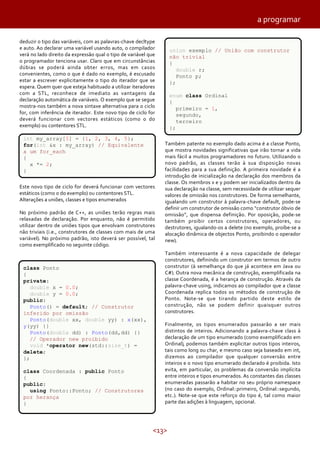 <13>
a programar
deduzir o tipo das variáveis, com as palavras-chave decltype
e auto. Ao declarar uma variável usando auto, o compilador
verá no lado direito da expressão qual o tipo de variável que
o programador tenciona usar. Claro que em circunstâncias
dúbias se poderá ainda obter erros, mas em casos
convenientes, como o que é dado no exemplo, é escusado
estar a escrever explicitamente o tipo do iterador que se
espera. Quem quer que esteja habituado a utilizar iteradores
com a STL, reconhece de imediato as vantagens da
declaração automática de variáveis. O exemplo que se segue
mostra-nos também a nova sintaxe alternativa para o ciclo
for, com inferência de iterador. Este novo tipo de ciclo for
deverá funcionar com vectores estáticos (como o do
exemplo) ou contentores STL.
Este novo tipo de ciclo for deverá funcionar com vectores
estáticos (como o do exemplo) ou contentores STL.
Alterações a uniões, classes e tipos enumerados
No próximo padrão de C++, as uniões terão regras mais
relaxadas de declaração. Por enquanto, não é permitido
utilizar dentro de uniões tipos que envolvam construtores
não triviais (i.e., construtores de classes com mais de uma
variável). No próximo padrão, isto deverá ser possível, tal
como exemplificado no seguinte código.
Também patente no exemplo dado acima é a classe Ponto,
que mostra novidades significativas que irão tornar a vida
mais fácil a muitos programadores no futuro. Utilizando o
novo padrão, as classes terão à sua disposição novas
facilidades para a sua definição. A primeira novidade é a
introdução de inicialização na declaração dos membros da
classe. Os membros x e y podem ser inicializados dentro da
sua declaração na classe, sem necessidade de utilizar sequer
valores de omissão nos construtores. De forma semelhante,
igualando um construtor à palavra-chave default, pode-se
definir um construtor de omissão como “construtor óbvio de
omissão”, que dispensa definição. Por oposição, pode-se
também proibir certos construtores, operadores, ou
destrutores, igualando-os a delete (no exemplo, proíbe-se a
alocação dinâmica de objectos Ponto, proibindo o operador
new).
Também interessante é a nova capacidade de delegar
construtores, definindo um construtor em termos de outro
construtor (à semelhança do que já acontece em Java ou
C#). Outra nova mecânica de construção, exemplificada na
classe Coordenada, é a herança de construção. Através da
palavra-chave using, indicamos ao compilador que a classe
Coordenada replica todos os métodos de construção de
Ponto. Note-se que tirando partido deste estilo de
construção, não se podem definir quaisquer outros
construtores.
Finalmente, os tipos enumerados passarão a ser mais
distintos de inteiros. Adicionando a palavra-chave class à
declaração de um tipo enumerado (como exemplificado em
Ordinal), podemos também explicitar outros tipos inteiros,
tais como long ou char, e mesmo caso seja baseado em int,
dizemos ao compilador que qualquer conversão entre
inteiros e o novo tipo enumerado declarado é proibida. Isto
evita, em particular, os problemas da conversão implícita
entre inteiros e tipos enumerados. As constantes das classes
enumeradas passarão a habitar no seu próprio namespace
(no caso do exemplo, Ordinal::primeiro, Ordinal::segundo,
etc.). Note-se que este reforço do tipo é, tal como maior
parte das adições à linguagem, opcional.
int my_array[5] = {1, 2, 3, 4, 5};
for(int &x : my_array) // Equivalente
a um for_each
{
x *= 2;
}
class Ponto
{
private:
double x = 0.0;
double y = 0.0;
public:
Ponto() = default; // Construtor
inferido por omissão
Ponto(double xx, double yy) : x(xx),
y(yy) {}
Ponto(double dd) : Ponto(dd,dd) {}
// Operador new proibido
void *operator new(std::size_t) =
delete;
};
class Coordenada : public Ponto
{
public:
using Ponto::Ponto; // Construtores
por herança
}
union exemplo // União com construtor
não trivial
{
double r;
Ponto p;
};
enum class Ordinal
{
primeiro = 1,
segundo,
terceiro
};
 