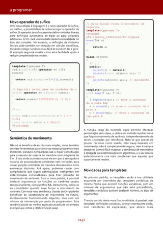 <14>
a programar
Novo operador de sufixo
Uma nova adição à linguagem é o novo operador de sufixo,
ou melhor, a possibilidade de sobrecarregar o operador de
sufixo. O operador de sufixo permite definir símbolos literais
para definição automática de tipos ou para unidades
arbitrárias. A STL fará uso imediato desta funcionalidade no
tipo std::complex. No entanto, a definição de símbolos
literais pode também ser utilizada em cálculos científicos,
tornando código numérico mais fácil de escrever, ler e gerir.
O exemplo seguinte mostra como esta facilidade ajuda a
reduzir complexidade na sintaxe.
Semântica de movimento
Não só se beneficia de escrita mais simples, como também
de mais ferramentas para tornar os nossos programas mais
eficientes. Variáveis temporárias são a maior contribuição
para o excesso de reserva de memória num programa de
C++. E isto ainda acontece numa era em que a esmagadora
maioria de processadores existentes tem intruções para
mover porções arbitrárias de memória directamente entre
endereços distintos. Até agora, pudemos contar com
compiladores que façam optimizações inteligentes em
determinadas circunstâncias para tirar proveito do
movimento de variáveis. Com o novo padrão, é possível
declarar argumentos de funções ou variáveis usadas
temporáriamente, com o prefixo &&. Desta forma, indica-se
ao compilador quando deve forçar o movimento de
variáveis. Com esta nova semântica, classes de C++ poderão
beneficiar de construtores de movimento no futuro,
efectivamente transformando objectos, mas com um
mínimo de intervenção por parte do programador. Esta
semântica pode ser melhor explicada através de um simples
exemplo que utiliza a célebre função swap:
A função swap do exemplo dado permite efectuar
permutação sem cópia, e utiliza um método auxiliar move
que força o movimento de variáveis, independentemente de
serem chamadas por referência. Note-se que apesar de
poupar recursos como visado, este swap baseado em
movimentos não é completamente seguro, nem é sempre
desejável. Como é fácil imaginar, a semântica de movimento
é desejada para optimizações em algoritmos, e o seu desuso
potencialmente cria mais problemas que aqueles que
supostamente resolve.
Novidades para templates
No próximo padrão, os templates verão a sua utilidade
expandida por intermédio dos templates variádicos: da
mesma forma que existem funções variádicas, com um
número de argumentos que não está pré-definido,
templates variádicos aceitam qualquer número, ou tipo, de
argumentos.
Tirando partido desta nova funcionalidade, é possível criar
templates de funções variádicas, ou mais interessante ainda,
com templates de expressões, que abrem mais
// Esta função força o movimento de
objectos
template<typename T>
typename
std::remove_reference<T>::type&&
move(T&& a)
{
return a;
}
class objecto
{
// ...
public:
objecto() = default;
objecto(const objecto &o); //
cópia
objecto(objecto &&o); // movimento
};
template<typename T>
void swap(T &a, T &b)
{
T tmp(move(a)); // move o conteúdo
de a para tmp
a = move(b); // move o conteúdo de b
para a
b = move(tmp); // move o conteúdo de
tmp para b
}
template<typename T>
std::complex<T> operator «» i(T&
numero)
{
return std::complex<T>(T(),numero);
}
// Exprimir velocidade em unidades de c
double operator «» c(double numero)
{
return numero*299792458.0; // S.I.
}
//...
const std::complex<double> o = 1.0 +
5.2i;
const double veloc = 0.98c;//
Velocidade
 