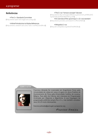 <16>
Referências
•The C++ Standards Committee
(http://www.open-std.org/jtc1/sc22/wg21/)
• A Brief Introduction to Rvalue References
(http://www2.research.att.com/˜bs/C++0xFAQ.html#rval)
a programar
•The C++0x “remove concepts” decision
(http://www.ddj.com/cpp/218600111;jsessionid=4KNM1QVD
B4FGTQE1GHPSKHWATMY32JVN)
• An overview of the upcoming C++ (C++0x) standard
(http://www.youtube.com/watch?v=JffvCivHEHU)
• Wikipedia:C++0x
(http://en.wikipedia.org/wiki/C%2B%2B0x)
Francisco Almeida foi Licenciado em Engenharia Física pela
Universidade de Lisboa em 2003 e é agora um aluno finalista de
Doutoramento de Física pela Universidade Católica de Lovaina,
Bélgica. Para além de Ciência, tem interesse em Programação
Orientada por Objectos e Algoritmia. A sua linguagem de
programação preferida sempre foi o C++, mas também considera
Java, C# e D muito interessantes.
francisco.almeida@portugal-a-programar.org
Francisco Almeida
 