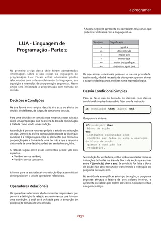 <17>
a programar
SignificadoSimbolo
= igual a
diferente de<>
> maior que
< menor que
>= maior ou igual que
<= menor ou igual que
No primeiro artigo desta série foram apresentadas
informações sobre o uso inicial da linguagem de
programação Lua. Foram então abordados pontos
relacionados com o desenvolvimento da linguagem, sua
aquisição e exemplos de programação sequencial. Neste
artigo será enfatizada a programação com tomada de
decisão.
Decisões e Condições
Na sua forma mais ampla, decisão é o acto ou efeito de
decidir, de deliberar, de julgar, de tomar uma decisão.
Para uma decisão ser tomada esta necessita estar calcada
sobre uma proposição, que na esfera da área da computação
é tratada como sendo uma condição.
A condição é por sua natureza própria o estado ou a situação
de algo. Dentro da esfera computacional pode-se dizer que
condição é a relação lógica entre os elementos que formam a
proposição para a tomada de uma decisão e que a resposta
da tomada de uma decisão poderá ser verdadeira ou falsa.
A relação lógica entre esses elementos ocorre sob dois
aspectos:
• Variável versus variável;
• Variável versus constante.
A forma para se estabelecer uma relação lógica permitida é
conseguida com o uso de operadores relacionais.
Operadores Relacionais
Os operadores relacionais são ferramentas responsáveis por
permitir a definição da relação entre elementos que formam
uma condição, à qual será utilizada para a execução do
processo de tomada de uma decisão.
A tabela seguinte apresenta os operadores relacionais que
podem ser utilizados com a linguagem Lua.
LUA - Linguagem de
Programação - Parte 2
Os operadores relacionais possuem a mesma prioridade.
Assim sendo, não há necessidade de se preocupar em alterar
a sua prioridade quando a utilizar numa expressão lógica.
Desvio Condicional Simples
Para se fazer uso de tomada de decisão com desvio
condicional simples é necessário fazer uso de instrução:
Que possui a sintaxe:
Se condição for verdadeira, então serão executadas todas as
instruções definidas na área de bloco de acção que estiver
entre if (condição) then e end. Se condição for falsa o bloco
de acção não será executado transferindo a execução do
programa para após end.
No sentido de exemplificar este tipo de acção, o programa
seguinte efectua a leitura de dois valores inteiros, e
apresenta os valores por ordem crescente. Considere então
o seguinte código:
if (condição) then [bloco] end
if(condição) then
bloco de acção
end
instruções executadas após
condição ser falsa ou após a execução
do bloco de acção
quando a condição for
verdadeira.
 