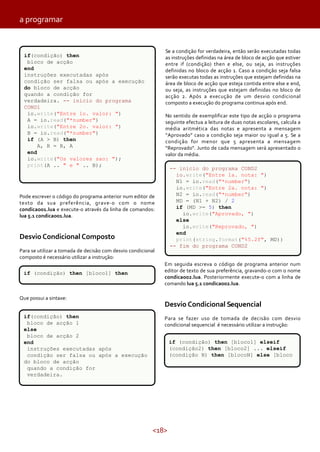 <18>
Pode escrever o código do programa anterior num editor de
texto da sua preferência, grave-o com o nome
condicao01.lua e execute-o através da linha de comandos:
lua 5.1 condicao01.lua.
Desvio Condicional Composto
Para se utilizar a tomada de decisão com desvio condicional
composto é necessário utilizar a instrução:
Que possui a sintaxe:
Se a condição for verdadeira, então serão executadas todas
as instruções definidas na área de bloco de acção que estiver
entre if (condição) then e else, ou seja, as instruções
definidas no bloco de acção 1. Caso a condição seja falsa
serão executas todas as instruções que estejam definidas na
área de bloco de acção que esteja contida entre else e end,
ou seja, as instruções que estejam definidas no bloco de
acção 2. Após a execução de um desvio condicional
composto a execução do programa continua após end.
No sentido de exemplificar este tipo de acção o programa
seguinte efectua a leitura de duas notas escolares, calcula a
média aritmética das notas e apresenta a mensagem
“Aprovado” caso a condição seja maior ou igual a 5. Se a
condição for menor que 5 apresenta a mensagem
“Reprovado“. Junto de cada mensagem será apresentado o
valor da média.
Em seguida escreva o código de programa anterior num
editor de texto de sua preferência, gravando-o com o nome
condicao02.lua. Posteriormente execute-o com a linha de
comando lua 5.1 condicao02.lua.
Desvio Condicional Sequencial
Para se fazer uso de tomada de decisão com desvio
condicional sequencial é necessário utilizar a instrução:
if(condição) then
bloco de acção
end
instruções executadas após
condição ser falsa ou após a execução
do bloco de acção
quando a condição for
verdadeira. -- inicio do programa
COND1
io.write("Entre 1o. valor: ")
A = io.read("*number")
io.write("Entre 2o. valor: ")
B = io.read("*number")
if (A > B) then
A, B = B, A
end
io.write("Os valores sao: ");
print(A .. " e " .. B);
-- inicio do programa COND2
io.write("Entre 1a. nota: ")
N1 = io.read("*number")
io.write("Entre 2a. nota: ")
N2 = io.read("*number")
MD = (N1 + N2) / 2
if (MD >= 5) then
io.write("Aprovado, ")
else
io.write("Reprovado, ")
end
print(string.format("%5.2f", MD))
-- fim do programa COND2
if(condição) then
bloco de acção 1
else
bloco de acção 2
end
instruções executadas após
condição ser falsa ou após a execução
do bloco de acção
quando a condição for
verdadeira.
if (condição) then [bloco1] then
if (condição) then [bloco1] elseif
(condição2) then [bloco2] ... elseif
(condição N) then [blocoN] else [bloco
a programar
 