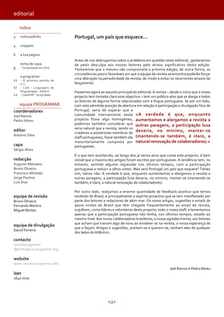 <2>
editorial
índice
3
4
6
8
12
17
22
notícias/links
snippets
a tua página
tema de capa
- Computação em Grid
a programar
- O próximo padrão de
C++
- LUA - Linguagem de
Programação - Parte II
- CakePHP - Script Bake
equipa PROGRAMAR
coordenadores
Joel Ramos
Pedro Abreu
editor
António Silva
capa
Sérgio Alves
redacção
Augusto Manzano
Bruno Oliveira
Francisco Almeida
Jorge Paulino
Luís Dias
equipa de revisão
Bruno Oliveira
Fernando Martins
Miguel Rentes
equipa de divulgação
David Ferreira
contacto
revistaprogramar
@portugal-a-programar.org
website
www.revista-programar.info
issn
1647-0710
Portugal, um país que esquece...
Antes de nos debruçarmos sobre o problema em questão neste editorial , gostaríamos
de pedir desculpa aos nossos leitores pelo atraso significativo desta edição.
Tentaremos que o mesmo não comprometa a próxima edição; de outra forma, as
circunstâncias pouco favoráveis em que a equipa da revista se encontra poderão forçar
uma alteração na periodicidade da revista, de modo a evitar os recorrentes atrasos de
lançamento.
Passemos agora ao assunto principal do editorial. A revista – desde o início que o nosso
projecto tem tornado claro esse objectivo – tem um público-alvo que se alarga a todos
os leitores de alguma forma relacionados com a língua portuguesa. Se por um lado,
com esta admitida posição de abertura em relação à participação e divulgação fora de
Portugal, seria de esperar que a
comunidade interveniente neste
projecto fosse algo homogénea,
podemos também considerar que
seria natural que a revista, sendo os
criadores e posteriores membros do
staff portugueses, fosse também ela
maioritariamente composta por
portugueses.
É o que tem acontecido, ao longo dos já vários anos que conta este projecto: é bem
visível que a maioria dos artigos foram escritos por portugueses. A tendência tem, no
entanto, sentido alguma regressão nos últimos tempos, com a participação
portuguesa a reduzir a olhos vistos. Mas será Portugal um país que esquece? Talvez
sim, talvez não. A verdade é que, enquanto aumentamos e alargamos a revista a
outras paragens, a participação lusa deveria, no mínimo, manter-se (mantendo-se
também, é claro, a natural renovação de colaboradores).
Por outro lado, realçamos a enorme quantidade de feedback positivo que temos
recebido do Brasil, e principalmente o espírito proactivo que se tem manifestado por
parte dos leitores e redactores de além-mar. Os novos artigos, sugestões e emails de
apoio vindos do Brasil que têm chegado frequentemente ao email da revista,
orgulham, como líderes e voluntários deste projecto, todo o nosso staff, e lamentamos
apenas que a participação portuguesa não tenha, nos últimos tempos, estado ao
mesmo nível. Aos novos colaboradores brasileiros, o nosso agradecimento; aos leitores
que acham que trariam algo de novo ao envolver-se na revista, a nossa esperança de
que o façam. Artigos e sugestões, aceitam-se e querem-se, venham eles de qualquer
dos lados do Atlântico.
Joel Ramos e Pedro Abreu
«A verdade é que, enquanto
aumentamos e alargamos a revista a
outras paragens, a participação lusa
deveria, no mínimo, manter-se
(mantendo-se também, é claro, a
natural renovação de colaboradores).»
 