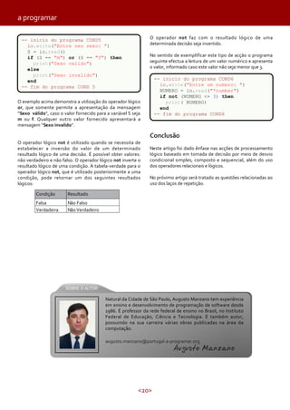 <20>
a programar
O exemplo acima demonstra a utilização do operador lógico
or, que somente permite a apresentação da mensagem
“Sexo válido”, caso o valor fornecido para a variável S seja
m ou f. Qualquer outro valor fornecido apresentará a
mensagem “Sexo invalido”.
O operador lógico not é utilizado quando se necessita de
estabelecer a inversão do valor de um determinado
resultado lógico de uma decisão. É possível obter valores:
não verdadeiro e não falso. O operador lógico not inverte o
resultado lógico de uma condição. A tabela-verdade para o
operador lógico not, que é utilizado posteriormente a uma
condição, pode retornar um dos seguintes resultados
lógicos:
Não FalsoFalsa
ResultadoCondição
Verdadeira NãoVerdadeiro
O operador not faz com o resultado lógico de uma
determinada decisão seja invertido.
No sentido de exemplificar este tipo de acção o programa
seguinte efectua a leitura de um valor numérico e apresenta
o valor, informado caso este valor não seja menor que 3.
Conclusão
Neste artigo foi dado ênfase nas acções de processamento
lógico baseado em tomada de decisão por meio de desvio
condicional simples, composto e sequencial, além do uso
dos operadores relacionais e lógicos.
No próximo artigo será tratado as questões relacionadas ao
uso dos laços de repetição.
Natural da Cidade de São Paulo, Augusto Manzano tem experiência
em ensino e desenvolvimento de programação de software desde
1986. É professor da rede federal de ensino no Brasil, no Instituto
Federal de Educação, Ciência e Tecnologia. É também autor,
possuindo na sua carreira várias obras publicadas na área da
computação.
augusto.manzano@portugal-a-programar.org
Augusto Manzano
-- inicio do programa COND5
io.write("Entre seu sexo: ")
S = io.read()
if (S == "m") or (S == "f") then
print("Sexo valido")
else
print("Sexo invalido")
end
-- fim do programa COND 5
-- inicio do programa COND6
io.write("Entre um numero: ")
NUMERO = io.read("*number")
if not (NUMERO <= 3) then
print( NUMERO)
end
-- fim do programa COND6
 