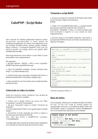 <22>
CakePHP - Script Bake
Testando o script BAKE
1. Acesse ao prompt de comando do Windows pelo botão
Iniciar / Executar. Digite cmd e pressione
ENTER.
2. Digite "cd c:xampplitehtdocscake_1.2.5cakeconsole"
para acessar a pasta de scripts do cake. ( lembre-se
de substituir "xampplite" e "cake_1.2.5" pela sua pasta onde
está localizado o Apache e a sua versão do Cake
respectivamente )
3. Execute então o script BAKE digitando "cake bake" e
pressionando ENTER. Se tudo correr bem você deverá ver a
seguinte mensagem:
a programar
Num mercado de trabalho globalizado devemos utilizar
ferramentas que optimizem o nosso tempo de
trabalho,principalmente nas rotinas mais repetitivas como
por exemplo as CRUD (create, retrieve, update e delete).
Neste contexto, o framework CakePHP conta com um
óptimo gerador de código dentro do padrão MVC
(model/view/controller).
Este artigo demonstra como utilizar o script "bake" e como
personalizar o seu comportamento.
Pré-requisitos
1. Servidor Apache + MySQL + PHP a correr (sugestão:
XAMPP http://www.apachefriends.org/ )
2. Cópia do CakePHP instalada ( Versão utilizada neste
artigo: 1.2.5 http://cakephp.org/ )
3. Conhecimento das convenções utilizadas pelo Cake e o
padrão de projeto MVC ( http://book.cakephp.org/ )
4. Estar cansado de criar formulários para entrada de dados
partindo do zero.
Colocando as mãos na massa
Antes de iniciarmos vamos configurar uma variável de
ambiente para facilitar o trabalho.
1. Clique com o botão direito do mouse em "Meu
Computador" e escolha "Propriedades".
2. Na guia "Avançado" clique no botão "Variáveis de
ambiente".
3. Procure pela Variável "Path" e em seguida clique no botão
"Editar".
4. Acrescente ao final, separado por ponto e vírgula, o
caminho para seu diretório do PHP. No
meu caso que tenho o XAMPPLITE instalado:
"c:xampplitephp".
A configuração desta variável de ambiente não é obrigatória
mas evita que os scripts do cake não encontrem o php.
Termine o script com CTRL + C.
Base de dados
Como exemplo, utilizaremos uma Base de dados de tarefas
do tipo "To Do List" onde as tarefas podem ser
categorizadas. Para isso, a nossa Base de dados "todo" terá
duas tabelas: "tasks" e "categories". Utilize o PhpMyAdmin
com os comandos SQL abaixo para criar as tabelas:
Welcome to CakePHP v1.2.4.8284 Console
--------------------------------------
---
App : console
Path:
C:xampplitehtdocscake_1.2.5cakecon
sole
--------------------------------------
---
What is the full path for this app
including the
app directory name?
Example:
C:xampplitehtdocscake_1.2.5cakecon
sole
myapp
[C:xampplitehtdocscake_1.2.5cakeco
nsole
myapp] >
CREATE TABLE IF NOT EXISTS
`categories` (
`id` int(11) NOT NULL AUTO_INCREMENT,
`title` varchar(20) NOT NULL,
PRIMARY KEY (`id`)
) ENGINE=MyISAM DEFAULT
 