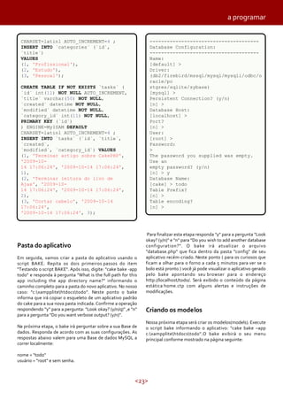 <23>
Pasta do aplicativo
Em seguida, vamos criar a pasta do aplicativo usando o
script BAKE. Repita os dois primeiros passos do item
"Testando o script BAKE". Após isso, digite: "cake bake -app
todo" e responda à pergunta "What is the full path for this
app including the app directory name?" informando o
caminho completo para a pasta do novo aplicativo. No nosso
caso: "c:xampplitehtdocstodo". Neste ponto o bake
informa que irá copiar o esqueleto de um aplicativo padrão
do cake para a sua nova pasta indicada. Confirme a operação
respondendo "y" para a pergunta: "Look okay? (y/n/q)" ,e "n"
para a pergunta "Do you want verbose output? (y/n)".
Na próxima etapa, o bake irá perguntar sobre a sua Base de
dados. Responda de acordo com as suas configurações. As
respostas abaixo valem para uma Base de dados MySQL a
correr localmente:
nome = "todo"
usuário = "root" e sem senha.
Para finalizar esta etapa responda "y" para a pergunta "Look
okay? (y/n)" e "n" para "Do you wish to add another database
configuration?". O bake irá atualizar o arquivo
"database.php" que fica dentro da pasta "config" de seu
aplicativo recém-criado. Neste ponto ( para os curiosos que
ficam a olhar para o forno a cada 5 minutos para ver se o
bolo está pronto ) você já pode visualizar o aplicativo gerado
pelo bake apontando seu browser para o endereço
http://localhost/todo/. Será exibido o conteúdo da página
estática home.ctp com alguns alertas e instruções de
modificações.
Criando os modelos
Nossa próxima etapa será criar os modelos(models). Execute
o script bake informando o aplicativo: "cake bake –app
c:xampplitehtdocstodo".O bake exibirá o seu menu
principal conforme mostrado na página seguinte:
a programar
CHARSET=latin1 AUTO_INCREMENT=4 ;
INSERT INTO `categories` (`id`,
`title`)
VALUES
(1, 'Profissional'),
(2, 'Estudo'),
(3, 'Pessoal');
CREATE TABLE IF NOT EXISTS `tasks` (
`id` int(11) NOT NULL AUTO_INCREMENT,
`title` varchar(50) NOT NULL,
`created` datetime NOT NULL,
`modified` datetime NOT NULL,
`category_id` int(11) NOT NULL,
PRIMARY KEY (`id`)
) ENGINE=MyISAM DEFAULT
CHARSET=latin1 AUTO_INCREMENT=4 ;
INSERT INTO `tasks` (`id`, `title`,
`created`,
`modified`, `category_id`) VALUES
(1, 'Terminar artigo sobre CakePHP',
'2009-10-
14 17:06:24', '2009-10-14 17:06:24',
1),
(2, 'Terminar leitura do livo de
Ajax', '2009-10-
14 17:06:24', '2009-10-14 17:06:24',
2),
(3, 'Cortar cabelo', '2009-10-14
17:06:24',
'2009-10-14 17:06:24', 3);
--------------------------------------
Database Configuration:
--------------------------------------
Name:
[default] >
Driver:
(db2/firebird/mssql/mysql/mysqli/odbc/o
racle/po
stgres/sqlite/sybase)
[mysql] >
Persistent Connection? (y/n)
[n] >
Database Host:
[localhost] >
Port?
[n] >
User:
[root] >
Password:
>
The password you supplied was empty.
Use an
empty password? (y/n)
[n] > y
Database Name:
[cake] > todo
Table Prefix?
[n] >
Table encoding?
[n] >
 