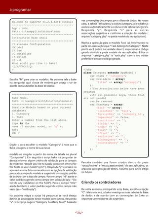 <24>
Escolha “M” para criar os modelos. Na próxima tela o bake
irá perguntar qual classe de modelo que deseja criar de
acordo com as tabelas da Base de dados.
a programar
Digite 1 para escolher o modelo “Category” ( note que o
Bake já sugeriu o nome de sua classe
modelo no singular a partir do nome da tabela no plural
“Categories” ). Em seguida o script bake irá perguntar se
deseja informar algum critério de validação para os campos
do modelo ( “Would you like to supply validation criteria for
the fields in your model? (y/n)” ). Responda “y” e o bake irá
apresentar uma lista numerada com as opções de validação
para cada campo do modelo e sugerindo uma opção padrão
de acordo com o tipo de campo. Para o campo “id” aceite o
valor padrão sugerido como campo sem validação (29 – “Do
not do any validation on the field”). Para o campo “title”
aceite também o valor padrão sugerido como campo não
vazio (20 – “notEmpty”).
Na próxima etapa o script irá perguntar se você deseja
definir as associações deste modelo com outros. Responda
“y”. O script já sugere “Category hasMany Task?” baseado
Perceba também que foram criados dentro da pasta
“testsfixtures” e “testscasesmodels” do seu aplicativo, os
arquivos para geração de testes. Assunto para outro artigo
no futuro.
Criando os controladores
De volta ao menu principal do scrip Bake, escolha a opção
“C”. Mais uma vez, o bake investiga as suas tabelas da Base
de dados e de acordo com as convenções do Cake os
seguintes controladores são sugeridos:
<?php
class Category extends AppModel {
var $name = 'Category';
var $validate = array(
'title' => array('notempty')
);
//The Associations below have been
created
with all possible keys, those that
are not needed
can be removed
var $hasMany = array(
'Task' => array(
'className' => 'Task',
'foreignKey' => 'category_id',
'dependent' => false,
'conditions' => '',
'fields' => '',
'order' => '',
'limit' => '',
'offset' => '',
'exclusive' => '',
'finderQuery' => '',
'counterQuery' => ''
)
);
}
nas convenções de campos para a Base de dados. No nosso
caso, a tabela Tasks possui a coluna category_id e o bake já
associa automaticamente à coluna id da tabela Categories.
Responda “y”. Responda “n” para as outras
associações sugeridas e confirme a criação do modelo (
arquivo “category.php” na pasta models do seu aplicativo ).
Repita a operação para o modelo Task (2). Informando na
parte de associações que “Task belongsTo Category”. Neste
ponto você pode ( na verdade deve! ) inspecionar o código
gerado abrindo a pasta models de seu aplicativo. Edite os
arquivos “category.php” e “task.php” com o seu editor
preferido e estude o código gerado.
Welcome to CakePHP v1.2.4.8284 Console
--------------------------------------
App : todo
Path: c:xampplitehtdocstodo
--------------------------------------
Interactive Bake Shell
--------------------------------------
[D]atabase Configuration
[M]odel
[V]iew
[C]ontroller
[P]roject
[Q]uit
What would you like to Bake?
(D/M/V/C/P/Q)
>
--------------------------------------
Bake Model
Path: c:xampplitehtdocstodomodels
--------------------------------------
Possible Models based on your current
database:
1. Category
2. Task
Enter a number from the list above,
type in the
name of another model, or 'q' to
exit
[q] >
 