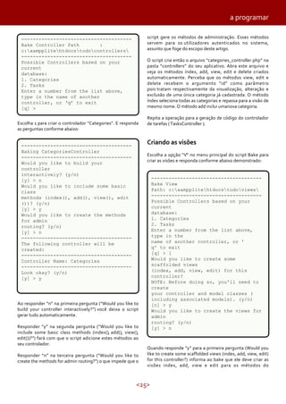 <25>
a programar
Escolha 1 para criar o controlador “Categories”. E responda
as perguntas conforme abaixo:
Ao responder “n” na primeira pergunta (“Would you like to
build your controller interactively?”) você deixa o script
gerar tudo automaticamente.
Responder “y” na segunda pergunta (“Would you like to
include some basic class methods (index(), add(), view(),
edit())?”) fará com que o script adicione estes métodos ao
seu controlador.
Responder “n” na terceira pergunta (“Would you like to
create the methods for admin routing?”) o que impede que o
script gere os métodos de administração. Esses métodos
servem para os utilizadores autenticados no sistema,
assunto que foge do escopo deste artigo.
O script cria então o arquivo “categories_controller.php” na
pasta “controllers” do seu aplicativo. Abra este arquivo e
veja os métodos índex, add, view, edit e delete criados
automaticamente. Perceba que os métodos view, edit e
delete recebem o argumento “id” como parâmetro
pois tratam respectivamente da visualização, alteração e
exclusão de uma única categoria já cadastrada. O método
índex seleciona todas as categorias e repassa para a visão de
mesmo nome. O método add inclui umanova categoria.
Repita a operação para a geração de código do controlador
de tarefas (TasksController ).
Criando as visões
Escolha a opção “V” no menu principal do script Bake para
criar as visões e responda conforme abaixo demonstrado:
Quando responde “y” para a primeira pergunta (Would you
like to create some scaffolded views (index, add, view, edit)
for this controller?) informa ao bake que ele deve criar as
visões index, add, view e edit para os métodos do
--------------------------------------
Bake Controller Path :
c:xampplitehtdocstodocontrollers
--------------------------------------
Possible Controllers based on your
current
database:
1. Categories
2. Tasks
Enter a number from the list above,
type in the name of another
controller, or ‘q’ to exit
[q] >
--------------------------------------
Baking CategoriesController
--------------------------------------
Would you like to build your
controller
interactively? (y/n)
[y] > n
Would you like to include some basic
class
methods (index(), add(), view(), edit
())? (y/n)
[y] > y
Would you like to create the methods
for admin
routing? (y/n)
[y] > n
--------------------------------------
The following controller will be
created:
--------------------------------------
Controller Name: Categories
--------------------------------------
Look okay? (y/n)
[y] > y
--------------------------------------
Bake View
Path: c:xampplitehtdocstodoviews
--------------------------------------
Possible Controllers based on your
current
database:
1. Categories
2. Tasks
Enter a number from the list above,
type in the
name of another controller, or '
q' to exit
[q] > 1
Would you like to create some
scaffolded views
(index, add, view, edit) for this
controller?
NOTE: Before doing so, you'll need to
create
your controller and model classes (
including associated models). (y/n)
[n] > y
Would you like to create the views for
admin
routing? (y/n)
[y] > n
 