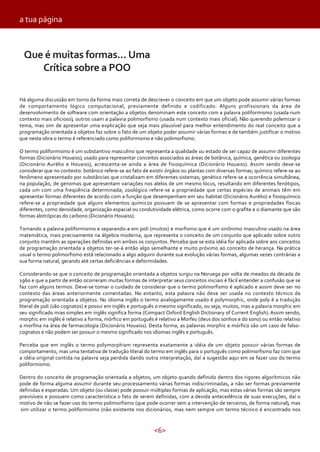 <6>
Há alguma discussão em torno da forma mais correta de descrever o conceito em que um objeto pode assumir várias formas
de comportamento lógico computacional, previamente definido e codificado. Alguns profissionais da área de
desenvolvimento de software com orientação a objetos denominam este conceito com a palavra poliformismo (usada num
contexto mais oficioso), outros usam a palavra polimorfismo (usada num contexto mais oficial). Não querendo polemizar o
tema, mas sim de apresentar uma explicação que seja mais plausível para melhor entendimento do real conceito que a
programação orientada a objetos faz sobre o fato de um objeto poder assumir várias formas e de também justificar o motivo
que nesta obra o termo é referenciado como poliformismo e não polimorfismo.
O termo poliformismo é um substantivo masculino que representa a qualidade ou estado de ser capaz de assumir diferentes
formas (Dicionário Houaiss), usado para representar conceitos associados as áreas de botânica, química, genética ou zoologia
(Dicionário Aurélio e Houaiss), acrescenta-se ainda a área de fisioquímica (Dicionário Houaiss). Assim sendo deve-se
considerar que no contexto: botânico refere-se ao fato de existir órgãos ou plantas com diversas formas; químico refere-se ao
fenômeno apresentado por substâncias que cristalizam em diferentes sistemas; genético refere-se a ocorrência simultânea,
na população, de genomas que apresentam variações nos alelos de um mesmo lócus, resultando em diferentes fenótipos,
cada um com uma freqüência determinada; zoológico refere-se a propriedade que certas espécies de animais têm em
apresentar formas diferentes de acordo com a função que desempenham em seu habitat (Dicionário Aurélio) e fisioquímico
refere-se a propriedade que alguns elementos químicos possuem de se apresentar com formas e propriedades físicas
diferentes, como densidade, organização espacial ou condutividade elétrica, como ocorre com o grafite e o diamante que são
formas alotrópicas do carbono (Dicionário Houaiss).
Tomando a palavra poliformismo e separando-a em poli (muitos) e morfismo que é um sinônimo masculino usado na área
matemática, mais precisamente na álgebra moderna, que representa o conceito de um conjunto que aplicado sobre outro
conjunto mantém as operações definidas em ambos os conjuntos. Perceba que se esta idéia for aplicada sobre aos conceitos
de programação orientada a objetos ter-se-á então algo semelhante e muito próximo ao conceito de herança. Na prática
usual o termo polimorfismo está relacionado a algo adquirir durante sua evolução várias formas, algumas vezes contrárias a
sua forma natural, gerando até certas deficiências e deformidades.
Considerando-se que o conceito de programação orientada a objetos surgiu na Noruega por volta de meados da década de
1960 e que a partir de então ocorreram muitas formas de interpretar seus conceitos iniciais é fácil entender a confusão que se
faz com alguns termos. Deve-se tomar o cuidado de considerar que o termo polimorfismo é aplicado e assim deve ser no
contexto das áreas anteriormente comentadas. No entanto, esta palavra não deve ser usada no contexto técnico da
programação orientada a objetos. No idioma inglês o termo analogamente usado é polymorphic, onde poly é a tradução
literal de poli (são cognatos) e possui em inglês e português o mesmo significado, ou seja, muitos, mas a palavra morphic em
seu significado mias simples em inglês significa forma (Compact Oxford English Dictionary of Current English). Assim sendo,
morphic em inglês é relativo a forma, mórfico em português é relativo a Morfeu (deus dos sonhos e do sono) ou então relativo
a morfina na área de farmacologia (Dicionário Houaiss). Desta forma, as palavras morphic e mórfico são um caso de falso-
cognatos e não podem ser possuir o mesmo significado nos idiomas inglês e português.
Perceba que em inglês o termo polymorphism representa exatamente a idéia de um objeto possuir várias formas de
comportamento, mas uma tentativa de tradução literal do termo em inglês para o português como polimorfismo faz com que
a idéia original contida na palavra seja perdida dando outra interpretação, daí a sugestão aqui em se fazer uso do termo
poliformismo.
Dentro do conceito de programação orientada a objetos, um objeto quando definido dentro dos rigores algorítmicos não
pode de forma alguma assumir durante seu processamento várias formas indiscriminadas, a não ser formas previamente
definidas e esperadas. Um objeto (ou classe) pode possuir múltiplas formas de aplicação, mas estas várias formas são sempre
previsíveis e possuem como característica o fato de serem definidas, com a devida antecedência de suas execuções, daí o
motivo de não se fazer uso do termo polimorfismo (que pode ocorrer sem a intervenção de terceiros, de forma natural), mas
sim utilizar o termo poliformismo (não existente nos dicionários, mas nem sempre um termo técnico é encontrado nos
Que é muitas formas... Uma
Crítica sobre a POO
a tua página
 