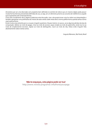 <7>
dicionários por ser uma descrição com propósito bem definido) no sentido de indicar que um mesmo objeto pode possuir
muitas formas (formas previamente definidas) de uso, ou seja, ser um elemento próximo ao conceito de multiforme ou aquele
que se apresenta sob numerosas formas.
Como dito inicialmente não é objetivo polemizar esta discussão, mas o de proporcionar uma luz sobre sua interpretação e
também apresentar uma justificativa do motivo de estar sendo usado nesta obra o termo poliformismo quando tantos outros
usam polimorfismo.
Existe muita coisa estranha por ai, as quais ninguém questiona. Só para ilustrar um pouco, vai ai algumas pérolas da área da
computação: deletar ao invés de apagar; clicar ao invés de acionar; aspas simples ao invés de apóstrofos, teclar (ou tc) ao
invés de simplesmente escrever, digitar ao invés de datilografar, naum ao invés de não, falow onde ninguém fala
absolutamente nada e tantas outras.
Augusto Manzano, São Paulo, Brasil
a tua página
Não te esqueças, esta página pode ser tua!
http://www.revista-programar.info/front/yourpage
 