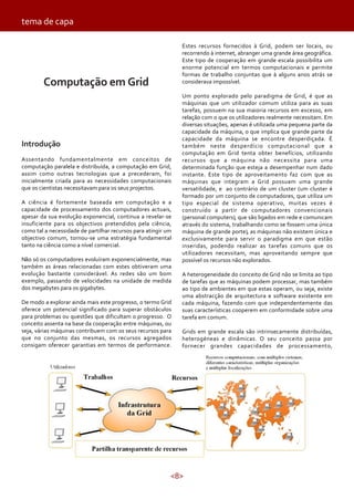 <8>
Computação em Grid
Introdução
Assentando fundamentalmente em conceitos de
computação paralela e distribuída, a computação em Grid,
assim como outras tecnologias que a precederam, foi
inicialmente criada para as necessidades computacionais
que os cientistas necessitavam para os seus projectos.
A ciência é fortemente baseada em computação e a
capacidade de processamento dos computadores actuais,
apesar da sua evolução exponencial, continua a revelar-se
insuficiente para os objectivos pretendidos pela ciência,
como tal a necessidade de partilhar recursos para atingir um
objectivo comum, tornou-se uma estratégia fundamental
tanto na ciência como a nível comercial.
Não só os computadores evoluíram exponencialmente, mas
também as áreas relacionadas com estes obtiveram uma
evolução bastante considerável. As redes são um bom
exemplo, passando de velocidades na unidade de medida
dos megabytes para os gigabytes.
De modo a explorar ainda mais este progresso, o termo Grid
oferece um potencial significado para superar obstáculos
para problemas ou questões que dificultam o progresso. O
conceito assenta na base da cooperação entre máquinas, ou
seja, várias máquinas contribuem com os seus recursos para
que no conjunto das mesmas, os recursos agregados
consigam oferecer garantias em termos de performance.
Estes recursos fornecidos à Grid, podem ser locais, ou
recorrendo à internet, abranger uma grande área geográfica.
Este tipo de cooperação em grande escala possibilita um
enorme potencial em termos computacionais e permite
formas de trabalho conjuntas que à alguns anos atrás se
considerava impossível.
Um ponto explorado pelo paradigma de Grid, é que as
máquinas que um utilizador comum utiliza para as suas
tarefas, possuem na sua maioria recursos em excesso, em
relação com o que os utilizadores realmente necessitam. Em
diversas situações, apenas é utilizada uma pequena parte da
capacidade da máquina, o que implica que grande parte da
capacidade da máquina se encontre desperdiçada. É
também neste desperdício computacional que a
computação em Grid tenta obter benefícios, utilizando
recursos que a máquina não necessita para uma
determinada função que esteja a desempenhar num dado
instante. Este tipo de aproveitamento faz com que as
máquinas que integram a Grid possuam uma grande
versatilidade, e ao contrário de um cluster (um cluster é
formado por um conjunto de computadores, que utiliza um
tipo especial de sistema operativo, muitas vezes é
construído a partir de computadores convencionais
(personal computers), que são ligados em rede e comunicam
através do sistema, trabalhando como se fossem uma única
máquina de grande porte), as máquinas não existem única e
exclusivamente para servir o paradigma em que estão
inseridas, podendo realizar as tarefas comuns que os
utilizadores necessitam, mas aproveitando sempre que
possível os recursos não explorados.
A heterogeneidade do conceito de Grid não se limita ao tipo
de tarefas que as máquinas podem processar, mas também
ao tipo de ambientes em que estas operam, ou seja, existe
uma abstracção de arquitectura e software existente em
cada máquina, fazendo com que independentemente das
suas características cooperem em conformidade sobre uma
tarefa em comum.
Grids em grande escala são intrinsecamente distribuídas,
heterogéneas e dinâmicas. O seu conceito passa por
fornecer grandes capacidades de processamento,
tema de capa
 