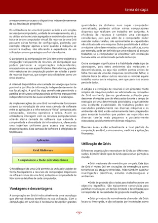 <9>
armazenamento e acesso a dispositivos independentemente
da sua localização geográfica.
Os utilizadores de uma Grid podem aceder a um simples
recurso (um computador, unidade de armazenamento, etc.),
ou utilizar vários recursos agregados e coordenados como se
trata-se de um computador virtual. Os recursos de uma Grid
possuem várias formas de configuração, podendo, por
exemplo integrar apenas a Grid quando a máquina se
encontra inactiva, não alterando a experiência de um
utilizador comum que esteja a usufruir da máquina.
O paradigma da computação em Grid tem como objectivo a
integração transparente de recursos de computação que
podem pertencer a organizações independentes,
encapsulando as suas especificidades. Desta forma, grandes
infra-estruturas de computação podem ser criadas a partir
de recursos dispersos, que surgem aos utilizadores como um
único sistema.
A internet disponibiliza uma camada de serviços que torna
possível a partilha de informação independentemente da
sua localização. A grid faz algo semelhante permitindo a
partilha de recursos computacionais de forma transparente
independentemente das suas características e localização.
As implementações de uma Grid normalmente funcionam
através da introdução de uma nova camada de software
entre as aplicações e a infra-estrutura “física” composta pelo
computador, sistema operativo e redes. Assim os
utilizadores interagem com os recursos computacionais
através desta camada de software que esconde a
complexidade e diversidade da infra-estrutura, oferecendo
uma interface uniforme para acesso aos recursos
disponibilizados. Esta camada de software é designada de
Middleware.
tema de capa
O Middleware de uma Grid permite ao utilizador aceder de
forma transparente a recursos de computação disponíveis
na infra-estrutura de uma Grid, evitando a complexidade de
lidar com os detalhes de cada computador.
Vantagens e desvantagens
A computação em Grid é indiscutivelmente uma tecnologia
que oferece diversos benefícios na sua utilização. Com a
computação em Grid não é necessário despender grandes
quantidades de dinheiro num super computador
centralizado, podendo utilizar vários computadores
dispersos que realizam um trabalho em conjunto. A
eficiência de recursos é também uma vantagem
considerável, pois para além de o computador poder
executar outras tarefas, são aproveitadas as capacidades
não utilizadas de uma máquina. Outra possibilidade é utilizar
a máquina sobre determinadas condições ou políticas, como
por exemplo, pode ser definido que uma máquina só executa
trabalhos se o computador se encontrar sem interacção
humana sobe um determinado período de tempo.
Outra vantagem significativa é a fiabilidade deste tipo de
abordagem, pois estes ambientes são modulares e
descentralizados, ou seja não contêm pontos únicos de
falha. No caso de uma das máquinas constituintes falhar, o
sistema trata de alocar outros recursos e reiniciar aquele
trabalho numa outra máquina, sem que para isso ocorra
perda de dados.
A adição e a remoção de recursos é um processo muito
simples. As máquinas podem ser adicionadas ou removidas
da Grid on-the-fly (termo geralmente utilizado para
descrever alterações que são efectuados durante o tempo de
execução de uma determinada actividade), o que permite
uma excelente escabilidade. Os trabalhos podem ser
executados paralelamente nas diversas máquinas e os
ambientes de Grid estão extremamente bem preparados
para executar trabalhos que podem ser repartidos em
diversas tarefas mais pequenos e posteriormente
executados paralelamente em diversas máquinas.
Diversas áreas estão actualmente a tirar partido da
computação em Grid, como a ensino, medicina e aplicações
financeiras.
Utilização de Grids
Diferentes organizações necessitam de Grids por diferentes
razões. Existem vários tipos de Grids operacionais por todo o
mundo:
• Grids nacionais são mantidas por um país. Este tipo
de Grid é muito útil em situações de emergência como
terramotos ou ataques terroristas. Pode também suportar
investigações científicas, estudos meteorológicos e
ambientais.
• Grids de projecto são criadas para trabalhos sobre um
objectivo específico. São tipicamente construídas para
partilhar recursos por um tempo limitado e desenhadas para
corresponder às necessidades de grupos de investigação.
• Grids privadas são normalmente chamadas de Grids
locais ou Intra-grids, e são utilizadas por instituições como
 