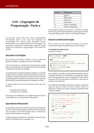 a programar
Simbolo
=
<>
>
<
>=
<=

LUA - Linguagem de
Programação - Parte 2

Significado
igual a
diferente de
maior que
menor que
maior ou igual que
menor ou igual que

Os operadores relacionais possuem a mesma prioridade.
Assim sendo, não há necessidade de se preocupar em alterar
a sua prioridade quando a utilizar numa expressão lógica.
No primeiro artigo desta série foram apresentadas
informações sobre o uso inicial da linguagem de
programação Lua. Foram então abordados pontos
relacionados com o desenvolvimento da linguagem, sua
aquisição e exemplos de programação sequencial. Neste
artigo será enfatizada a programação com tomada de
decisão.

Desvio Condicional Simples
Para se fazer uso de tomada de decisão com desvio
condicional simples é necessário fazer uso de instrução:
if (condição) then [bloco] end
que possui a sintaxe:

Decisões e Condições

if (condição) then
bloco de acção
end
instruções executadas após
condição ser falsa ou após a execução
do bloco de acção
quando a condição for
verdadeira.

Na sua forma mais ampla, decisão é o acto ou efeito de
decidir, de deliberar, de julgar, de tomar uma decisão.
Para uma decisão ser tomada esta necessita estar calcada
sobre uma proposição, que na esfera da área da computação
é tratada como sendo uma condição.
A condição é por sua natureza própria o estado ou a situação
de algo. Dentro da esfera computacional pode-se dizer que
condição é a relação lógica entre os elementos que formam
a proposição para a tomada de uma decisão e que a resposta
da tomada de uma decisão poderá ser verdadeira ou falsa.

Se condição for verdadeira, então serão executadas todas as
instruções definidas na área de bloco de acção que estiver
entre if (condição) then e end. Se condição for falsa o bloco
de acção não será executado transferindo a execução do
programa para após end.

A relação lógica entre esses elementos ocorre sob dois
aspectos:

No sentido de exemplificar este tipo de acção, o programa
seguinte efectua a leitura de dois valores inteiros, e
apresenta os valores por ordem crescente. Considere então
o seguinte código:

• Variável versus variável;
• Variável versus constante.
A forma para se estabelecer uma relação lógica permitida é
conseguida com o uso de operadores relacionais.

Operadores Relacionais
Os operadores relacionais são ferramentas responsáveis por
permitir a definição da relação entre elementos que formam
uma condição, à qual será utilizada para a execução do
processo de tomada de uma decisão.
A tabela seguinte apresenta os operadores relacionais que
podem ser utilizados com a linguagem Lua.

<10>

-- inicio do programa COND1
io.write("Entre 1o. valor: ")
A = io.read("*number")
io.write("Entre 2o. valor: ")
B = io.read("*number")
if (A > B) then
A, B = B, A
end
io.write("Os valores sao: ");
print(A .. " e " .. B);
-- fim do programa COND1

 