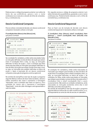 a programar
Pode escrever o código do programa anterior num editor de
texto da sua preferência, grave-o com o nome
condicao01.lua e execute-o através da linha de comandos:
lua 5.1 condicao01.lua.

Em seguida escreva o código de programa anterior num
editor de texto de sua preferência, gravando-o com o nome
condicao02.lua. Posteriormente execute-o com a linha de
comando lua 5.1 condicao02.lua.

Desvio Condicional Composto

Desvio Condicional Sequencial

Para se utilizar a tomada de decisão com desvio condicional
composto é necessário utilizar a instrução:

Para se fazer uso de tomada de decisão com desvio
condicional sequencial é necessário utilizar a instrução:

if (condição) then [bloco1] else [bloco2] end,
que possui a sintaxe:

if (condição1) then [bloco1] e lse if (condição2) then
[bloco2] ... e lse if (condiçãoN) then [blocoN] e lse
[blocoN+1] end,
que possui a sintaxe:

if (condição) then
bloco de acção 1
else
bloco de acção 2
end
instruções executadas após
condição ser verdadeira ou
condição ser falsa
Se a condição for verdadeira, então serão executadas todas
as instruções definidas na área de bloco de acção que estiver
entre if (condição) then e else, ou seja, as instruções
definidas no bloco de acção 1. Caso a condição seja falsa
serão executas todas as instruções que estejam definidas na
área de bloco de acção que esteja contida entre else e end,
ou seja, as instruções que estejam definidas no bloco de
acção 2. Após a execução de um desvio condicional
composto a execução do programa continua após end.
No sentido de exemplificar este tipo de acção o programa
seguinte efectua a leitura de duas notas escolares, calcula a
média aritmética das notas e apresenta a mensagem
“Aprovado” caso a condição seja maior ou igual a 5. Se a
condição for menor que 5 apresenta a mensagem
“Reprovado“. Junto de cada mensagem será apresentado o
valor da média.
-- inicio do programa COND2

if (condição1) then
bloco de acção 1
elseif (condição2) then
bloco de acção 2
(...)
elseif (condiçãoN) then
bloco de acção N
else
bloco de acção N + 1
end
instruções executadas após
condição sequencial ser executada
Se condição1 for verdadeira, então serão executadas as
instruções que estejam posicionadas na área de bloco de
acção entre if (condição1) then e elseif (condição2) then, ou
seja, as instruções definidas no bloco de acção 1. Se
condição2 for falsa, então serão executadas as instruções
que estejam posicionadas na área de bloco de acção entre if
(condição2) then e elseif (condiçãoN) then e assim
sucessivamente. Não sendo as condições verdadeiras, serão
executadas as instruções existentes entre else e end
definidas como bloco de acção N+1.
No sentido de exemplificar este tipo de acção o programa
seguinte efectua a leitura de um valor numérico entre 1 e 12,
correspondente ao nome do mês do ano de um calendário.

io.write("Entre 1a. nota: ")
N1 = io.read("*number")
io.write("Entre 2a. nota: ")
N2 = io.read("*number")
MD = (N1 + N2) / 2
if (MD >= 5) then
io.write("Aprovado, ")
else
io.write("Reprovado, ")
end
print(string.format("%5.2f", MD))

-- inicio do programa COND3
io.write("Entre valor: ")
N = io.read("*number")
if (N == 1) then
print("Janeiro")
elseif (N == 2) then
print("Fevereiro")
elseif (N == 3) then
print("Marco")
elseif (N == 4) then
print("Abril")

-- fim do programa COND2

<11>

 