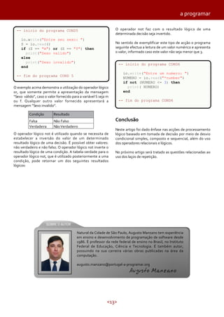 a programar
O operador not faz com o resultado lógico de uma
determinada decisão seja invertido.

-- inicio do programa COND5
io.write("Entre seu sexo: ")
S = io.read()
if (S == "m") or (S == "f") then
print("Sexo valido")
else
print("Sexo invalido")
end

No sentido de exemplificar este tipo de acção o programa
seguinte efectua a leitura de um valor numérico e apresenta
o valor, informado caso este valor não seja menor que 3.
-- inicio do programa COND6
io.write("Entre um numero: ")
NUMERO = io.read("*number")
if not (NUMERO <= 3) then
print( NUMERO)
end

-- fim do programa COND 5
O exemplo acima demonstra a utilização do operador lógico
or, que somente permite a apresentação da mensagem
“Sexo válido”, caso o valor fornecido para a variável S seja m
ou f. Qualquer outro valor fornecido apresentará a
mensagem “Sexo invalido”.
Condição

Resultado

Falsa
Verdadeira

Não Falso
Não Verdadeiro

-- fim do programa COND6

Conclusão

O operador lógico not é utilizado quando se necessita de
estabelecer a inversão do valor de um determinado
resultado lógico de uma decisão. É possível obter valores:
não verdadeiro e não falso. O operador lógico not inverte o
resultado lógico de uma condição. A tabela-verdade para o
operador lógico not, que é utilizado posteriormente a uma
condição, pode retornar um dos seguintes resultados
lógicos:

Neste artigo foi dado ênfase nas acções de processamento
lógico baseado em tomada de decisão por meio de desvio
condicional simples, composto e sequencial, além do uso
dos operadores relacionais e lógicos.
No próximo artigo será tratado as questões relacionadas ao
uso dos laços de repetição.

Natural da Cidade de São Paulo, Augusto Manzano tem experiência
em ensino e desenvolvimento de programação de software desde
1986. É professor da rede federal de ensino no Brasil, no Instituto
Federal de Educação, Ciência e Tecnologia. É também autor,
possuindo na sua carreira várias obras publicadas na área da
computação.
augusto.manzano@portugal-a-programar.org

Augusto Manzano

<13>

 