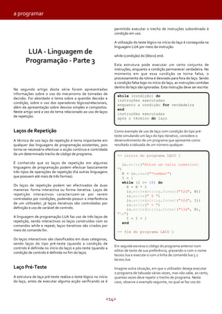 a programar
permitido executar o trecho de instruções subordinado à
condição em uso.
A utilização do teste lógico no início do laço é conseguida na
linguagem LUA por meio da instrução:

LUA - Linguagem de
Programação - Parte 3

while (condição) do [bloco] end.

No segundo artigo desta série foram apresentadas
informações sobre o uso do mecanismo de tomadas de
decisão. Foi abordado o tema sobre a questão decisão e
condição, sobre o uso dos operadores lógicos/relacionais,
além da apresentação sobre desvios simples e compostos.
Neste artigo será a vez do tema relacionado ao uso de laços
de repetição.

Laços de Repetição
A técnica de uso laço de repetição é tema importante em
qualquer das linguagens de programação existentes, pois
torna-se necessário efectivar a acção contínua e controlada
de um determinado trecho de código de programa.

Esta estrutura pode executar um certo conjunto de
instruções, enquanto a condição permanecer verdadeira. No
momento em que essa condição se torna falsa, o
processamento da rotina é desviado para fora do laço. Sendo
a condição falsa logo no início do laço, as instruções contidas
dentro do laço são ignoradas. Esta instrução deve ser escrita:
while (condição) do
instruções executadas
enquanto a condição for verdadeira
end
instruções executadas
após o término do laço
Como exemplo de uso de laço com condição do tipo préteste simulando um laço do tipo iterativo, considere o
desenvolvimento de um programa que apresente como
resultado a tabuada de um número qualquer.
-- inicio do programa LACO 1

É conhecido que os laços de repetição em algumas
linguagens de programação podem efectuar basicamente
três tipos de operações de repetição (há outras linguagens
que possuem até mais de três formas).

io.write("Entre um valor numerico:
")
N = io.read("*number")
I = 1
while (I <= 10) do
R = N * I
io.write(string.format("%2d", N))
io.write(" X ")
io.write(string.format("%2d", I))
io.write(" = ")
io.write(string.format("%3d", R),
"n")
I = I + 1
end

Os laços de repetição podem ser efectivados de duas
maneiras: forma interactiva ou forma iterativa. Laços de
repetição interactivos caracterizam-se por serem
controlados por condições, podendo possuir a interferência
de um utilizador; já laços iterativos são controlados por
definição e uso de variável de controlo.
A linguagem de programação LUA faz uso de três laços de
repetição, sendo interactivos os laços construídos com os
comandos while e repeat; laços iterativos são criados por
meio do comando for.
Os laços interactivos são classificados em duas categorias,
sendo laços do tipo pré-teste (quando a condição de
controlo é definida no início do laço) e pós-teste (quando a
condição de controlo é definida no fim do laço).

Laço Pré-Teste
A estrutura de laço pré-teste realiza o teste lógico no início
do laço, antes de executar alguma acção verificando se é

-- fim do programa LACO 1

Em seguida escreva o código do programa anterior num
editor de texto de sua preferência, gravando-o com o nome
laco01.lua e execute-o com a linha de comando lua 5.1
laco01.lua.
Imagine outra situação, em que o utilizador deseja executar
o programa de tabuada várias vezes, mas não sabe, ao certo,
quantas vezes deve repetir o trecho de programa. Neste
caso, observe o exemplo seguinte, no qual se faz uso do

<14>

 