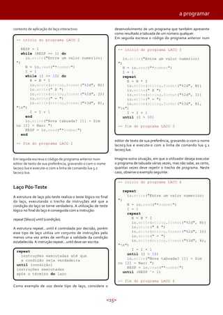 a programar
contexto de aplicação do laço interactivo:

desenvolvimento de um programa que também apresente
como resultado a tabuada de um número qualquer.
Em seguida escreva o código do programa anterior num

-- inicio do programa LACO 2
RESP = 1
while (RESP == 1) do
io.write("Entre um valor numerico:

-- inicio do programa LACO 3
io.write("Entre um valor numerico:

")

")

N = io.read("*number")
I = 1
while (I <= 10) do
R = N * I
io.write(string.format("%2d", N))
io.write(" X ")
io.write(string.format("%2d", I))
io.write(" = ")
io.write(string.format("%3d", R),
"n")
I = I + 1
end
io.write("Nova tabuada? [1] - Sim
ou [2] - Nao: ")
RESP = io.read("*number")
end

N = io.read("*number")
I = 1
repeat
R = N * I
io.write(string.format("%2d", N))
io.write(" X ")
io.write(string.format("%2d", I))
io.write(" = ")
io.write(string.format("%3d", R),
"n")
I = I + 1
until (I > 10)
-- fim do programa LACO 3

editor de texto de sua preferência, gravando-o com o nome
laco03.lua e execute-o com a linha de comando lua 5.1
laco03.lua.

-- fim do programa LACO 2

Imagine outra situação, em que o utilizador deseja executar
o programa de tabuada várias vezes, mas não sabe, ao certo,
quantas vezes deve repetir o trecho de programa. Neste
caso, observe o exemplo seguinte:

Em seguida escreva o código de programa anterior num
editor de texto de sua preferência, gravando-o com o nome
laco02.lua e execute-o com a linha de comando lua 5.1
laco02.lua.

-- inicio do programa LACO 4

Laço Pós-Teste
A estrutura de laço pós-teste realiza o teste lógico no final
do laço, executando o trecho de instruções até que a
condição do laço se torne verdadeira. A utilização de teste
lógico no final do laço é conseguida com a instrução:
repeat [bloco] until (condição).
A estrutura repeat...until é controlada por decisão, porém
esse tipo de laço utiliza um conjunto de instruções pelo
menos uma vez antes de verificar a validade da condição
estabelecida. A instrução repeat...until deve ser escrita:
repeat
instruções executadas até que
a condição seja verdadeira
until (condição)
instruções executadas
após o término do laço

repeat
io.write("Entre um valor numerico:
")
N = io.read("*number")
I = 1
repeat
R = N * I
io.write(string.format("%2d", N))
io.write(" X ")
io.write(string.format("%2d", I))
io.write(" = ")
io.write(string.format("%3d", R),
"n")
I = I + 1
until (I > 10)
io.write("Nova tabuada? [1] - Sim
ou [2] - Nao: ")
RESP = io.read("*number")
until (RESP ˜= 1)
-- fim do programa LACO 4

Como exemplo de uso deste tipo de laço, considere o

<15>

 