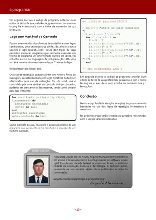 a programar
Em seguida escreva o código de programa anterior num
editor de texto de sua preferência, gravando-o com o nome
laco04.lua e execute-o com a linha de comando lua 5.1
laco04.lua.

-- inicio do programa LACO 5
io.write("Entre um valor numerico:
")

Foram apresentadas duas formas de se definir e usar laços
condicionais, uma usando o laço while...do...end e a outra
usando o laço repeat...until. Esses dois tipos de laço
permitem elaborar programas que venham a executar um
trecho do programa um determinado número de vezes. No
entanto, existe na linguagem de programação LUA uma
terceira maneira de se representar laços. Trata-se do laço:

N = io.read("*number")
for I = 1, 10, 1 do
R = N * I
io.write(string.format("%2d", N))
io.write(" X ")
io.write(string.format("%2d", I))
io.write(" = ")
io.write(string.format("%3d", R),
"n")
end

for (contador) do [bloco] end.

-- fim do programa LACO 5

Laço com Variável de Controlo

Os laços de repetição que possuírem um número finito de
execuções, caracterizando-se em laços iterativos podem ser
efectivados pelo uso da instrução: for...do...end, que é
controlado por uma variável de controlo do tipo contador,
podendo ser crescente ou decrescente, tendo como sintaxe
para laço crescente:

Em seguida escreva o código de programa anterior num
editor de texto de sua preferência, gravando-o com o nome
laco05.lua e execute-o com a linha de comando lua 5.1
laco05.lua.

Conclusão

for <variável> := <inicio>, <fim>,
<incremento> do
instruções executadas
dentro do laço
end
instruções executadas
após conclusão do laço

Neste artigo foi dado atenção as acções de processamento
baseadas no uso dos laços de repetição interactivos e
iterativos.
No próximo artigo serão tratadas as questões relacionadas
com o uso de variáveis indexadas.

Como exemplo de uso, considere o desenvolvimento de um
programa que apresente como resultado a tabuada de um
número qualquer.

Natural da Cidade de São Paulo, Augusto Manzano tem experiência
em ensino e desenvolvimento de programação de software desde
1986. É professor da rede federal de ensino no Brasil, no Instituto
Federal de Educação, Ciência e Tecnologia. É também autor,
possuindo na sua carreira várias obras publicadas na área da
computação.
augusto.manzano@portugal-a-programar.org

Augusto Manzano

<16>

 