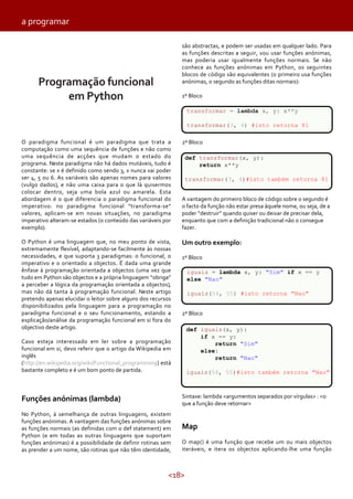 a programar
são abstractas, e podem ser usadas em qualquer lado. Para
as funções descritas a seguir, vou usar funções anónimas,
mas poderia usar igualmente funções normais. Se não
conhece as funções anónimas em Python, os seguintes
blocos de código são equivalentes (o primeiro usa funções
anónimas, o segundo as funções ditas normais):

Programação funcional
em Python

1º Bloco
transformar = lambda x, y: x**y
transformar(3, 4) #isto retorna 81

O paradigma funcional é um paradigma que trata a
computação como uma sequência de funções e não como
uma sequência de acções que mudam o estado do
programa. Neste paradigma não há dados mutáveis, tudo é
constante: se x é definido como sendo 3, x nunca vai poder
ser 4, 5 ou 6. As variáveis são apenas nomes para valores
(vulgo dados), e não uma caixa para o que lá quisermos
colocar dentro, seja uma bola azul ou amarela. Esta
abordagem é o que diferencia o paradigma funcional do
imperativo: no paradigma funcional “transforma-se”
valores, aplicam-se em novas situações, no paradigma
imperativo alteram-se estados (o conteúdo das variáveis por
exemplo).

2º Bloco

O Python é uma linguagem que, no meu ponto de vista,
extremamente flexível, adaptando-se facilmente às nossas
necessidades, e que suporta 3 paradigmas: o funcional, o
imperativo e o orientado a objectos. É dada uma grande
ênfase à programação orientada a objectos (uma vez que
tudo em Python são objectos e a própria linguagem “obriga”
a perceber a lógica da programação orientada a objectos),
mas não dá tanta à programação funcional. Neste artigo
pretendo apenas elucidar o leitor sobre alguns dos recursos
disponibilizados pela linguagem para a programação no
paradigma funcional e o seu funcionamento, estando a
explicação/análise da programação funcional em si fora do
objectivo deste artigo.

Um outro exemplo:

def transformar(x, y):
return x**y
transformar(3, 4)#isto também retorna 81
A vantagem do primeiro bloco de código sobre o segundo é
o facto da função não estar presa àquele nome, ou seja, de a
poder “destruir” quando quiser ou deixar de precisar dela,
enquanto que com a definição tradicional não o consegue
fazer.

1º Bloco
iguais = lambda x, y: "Sim" if x == y
else "Nao"
iguais(54, 55) #isto retorna "Nao"
2º Bloco
def iguais(x, y):
if x == y:
return "Sim"
else:
return "Nao"

Caso esteja interessado em ler sobre a programação
funcional em si, devo referir que o artigo da Wikipedia em
inglês
(http://en.wikipedia.org/wiki/Functional_programming) está
bastante completo e é um bom ponto de partida.

iguais(54, 55)#isto também retorna "Nao"

Sintaxe: lambda <argumentos separados por vírgulas> : <o
que a função deve retornar>

Funções anónimas (lambda)
No Python, à semelhança de outras linguagens, existem
funções anónimas. A vantagem das funções anónimas sobre
as funções normais (as definidas com o def statement) em
Python (e em todas as outras linguagens que suportam
funções anónimas) é a possibilidade de definir rotinas sem
as prender a um nome, são rotinas que não têm identidade,

Map
O map() é uma função que recebe um ou mais objectos
iteráveis, e itera os objectos aplicando-lhe uma função

<18>

 