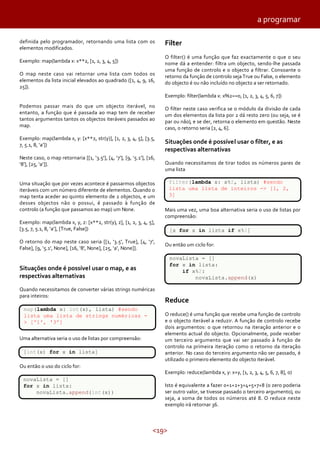 a programar
definida pelo programador, retornando uma lista com os
elementos modificados.
Exemplo: map(lambda x: x**2, [1, 2, 3, 4, 5])
O map neste caso vai retornar uma lista com todos os
elementos da lista inicial elevados ao quadrado ([1, 4, 9, 16,
25]).

Filter
O filter() é uma função que faz exactamente o que o seu
nome dá a entender: filtra um objecto, sendo-lhe passada
uma função de controlo e o objecto a filtrar. Consoante o
retorno da função de controlo seja True ou False, o elemento
do objecto é ou não incluído no objecto a ser retornado.
Exemplo: filter(lambda x: x%2==0, [1, 2, 3, 4, 5, 6, 7])

Podemos passar mais do que um objecto iterável, no
entanto, a função que é passada ao map tem de receber
tantos argumentos tantos os objectos iteráveis passados ao
map.

O filter neste caso verifica se o módulo da divisão de cada
um dos elementos da lista por 2 dá resto zero (ou seja, se é
par ou não), e se der, retorna o elemento em questão. Neste
caso, o retorno seria [2, 4, 6].

Exemplo: map(lambda x, y: [x**2, str(y)], [1, 2, 3, 4, 5], [3.5,
7, 5.1, 8, ‘a’])

Situações onde é possível usar o filter, e as
respectivas alternativas

Neste caso, o map retornaria [[1, ‘3.5'], [4, ‘7'], [9, ‘5.1'], [16,
‘8'], [25, ‘a’]].
Uma situação que por vezes acontece é passarmos objectos
iteráveis com um número diferente de elementos. Quando o
map tenta aceder ao quinto elemento de 2 objectos, e um
desses objectos não o possui, é passado à função de
controlo (a função que passamos ao map) um None.
Exemplo: map(lambda x, y, z: [x**2, str(y), z], [1, 2, 3, 4, 5],
[3.5, 7, 5.1, 8, ‘a’], [True, False])
O retorno do map neste caso seria [[1, ‘3.5', True], [4, ‘7',
False], [9, ‘5.1', None], [16, ‘8', None], [25, ‘a’, None]].

Quando necessitamos de tirar todos os números pares de
uma lista
filter(lambda x: x%2, lista) #sendo
lista uma lista de inteiros -> [1, 2,
3]
Mais uma vez, uma boa alternativa seria o uso de listas por
compreensão:
[x for x in lista if x%2]
Ou então um ciclo for:
novaLista = []
for x in lista:
if x%2:
novaLista.append(x)

Situações onde é possível usar o map, e as
respectivas alternativas
Quando necessitamos de converter várias strings numéricas
para inteiros:
map(lambda x: int(x), lista) #sendo
lista uma lista de strings numéricas > ['1', '3']
Uma alternativa seria o uso de listas por compreensão:
[int(x) for x in lista]
Ou então o uso do ciclo for:
novaLista = []
for x in lista:
novaLista.append(int(x))

Reduce
O reduce() é uma função que recebe uma função de controlo
e o objecto iterável a reduzir. A função de controlo recebe
dois argumentos: o que retornou na iteração anterior e o
elemento actual do objecto. Opcionalmente, pode receber
um terceiro argumento que vai ser passado à função de
controlo na primeira iteração como o retorno da iteração
anterior. No caso do terceiro argumento não ser passado, é
utilizado o primeiro elemento do objecto iterável.
Exemplo: reduce(lambda x, y: x+y, [1, 2, 3, 4, 5, 6, 7, 8], 0)
Isto é equivalente a fazer 0+1+2+3+4+5+7+8 (o zero poderia
ser outro valor, se tivesse passado o terceiro argumento), ou
seja, a soma de todos os números até 8. O reduce neste
exemplo irá retornar 36.

<19>

 