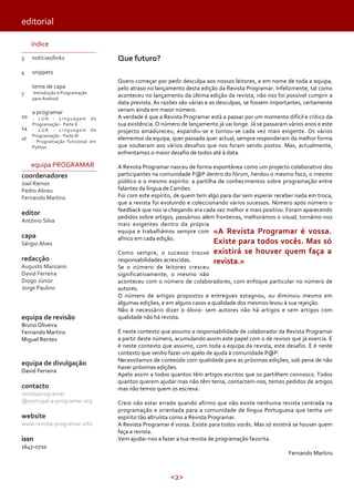 editorial
índice
3

notícias/links

4

Que futuro?

snippets

7

10
14
18

tema de capa

-Introdução à Programação
para Android

a programar

- LUA - Linguagem de
Programação - Parte II
- LUA - Linguagem de
Programação - Parte III
- Programação funcional em
Python

equipa PROGRAMAR
coordenadores
Joel Ramos
Pedro Abreu
Fernando Martins

editor

António Silva

capa

Sérgio Alves

redacção

Augusto Manzano
David Ferreira
Diogo Júnior
Jorge Paulino

equipa de revisão
Bruno Oliveira
Fernando Martins
Miguel Rentes

equipa de divulgação
David Ferreira

contacto

revistaprogramar
@portugal-a-programar.org

website

www.revista-programar.info

issn

Quero começar por pedir desculpa aos nossos leitores, e em nome de toda a equipa,
pelo atraso no lançamento desta edição da Revista Programar. Infelizmente, tal como
aconteceu no lançamento da última edição da revista, não nos foi possível cumprir a
data prevista. As razões são várias e as desculpas, se fossem importantes, certamente
seriam ainda em maior número.
A verdade é que a Revista Programar está a passar por um momento difícil e crítico da
sua existência. O número de lançamento já vai longe. Já se passaram vários anos e este
projecto amadureceu, expandiu-se e tornou-se cada vez mais exigente. Os vários
elementos da equipa, quer passada quer actual, sempre responderam da melhor forma
que souberam aos vários desafios que nos foram sendo postos. Mas, actualmente,
enfrentamos o maior desafio de todos até à data.
A Revista Programar nasceu de forma espontânea como um projecto colaborativo dos
participantes na comunidade P@P dentro do fórum, herdou o mesmo foco, o mesmo
público e o mesmo espírito: a partilha de conhecimentos sobre programação entre
falantes da língua de Camões.
Foi com este espírito, de quem tem algo para dar sem esperar receber nada em troca,
que a revista foi evoluindo e coleccionando vários sucessos. Número após número o
feedback que nos ia chegando era cada vez melhor e mais positivo. Foram aparecendo
pedidos sobre artigos, passámos além fronteiras, melhorámos o visual, tornámo-nos
mais exigentes dentro da própria
equipa e trabalhámos sempre com «A Revista Programar é vossa.
afinco em cada edição.

Existe para todos vocês. Mas só
existirá se houver quem faça a
revista.»

Como sempre, o sucesso trouxe
responsabilidades acrescidas.
Se o número de leitores cresceu
significativamente, o mesmo não
aconteceu com o número de colaboradores, com enfoque particular no número de
autores.
O número de artigos propostos e entregues estagnou, ou diminuiu mesmo em
algumas edições, e em alguns casos a qualidade dos mesmos levou à sua rejeição.
Não é necessário dizer o óbvio: sem autores não há artigos e sem artigos com
qualidade não há revista.
É neste contexto que assumo a responsabilidade de colaborador da Revista Programar
a partir deste número, acumulando assim este papel com o de revisor que já exercia. E
é neste contexto que assumo, com toda a equipa da revista, este desafio. E é neste
contexto que venho fazer um apelo de ajuda à comunidade P@P.
Necessitamos de conteúdo com qualidade para as próximas edições, sob pena de não
haver próximas edições.
Apelo assim a todos quantos têm artigos escritos que os partilhem connosco. Todos
quantos querem ajudar mas não têm tema, contactem-nos, temos pedidos de artigos
mas não temos quem os escreva.
Creio não estar errado quando afirmo que não existe nenhuma revista centrada na
programação e orientada para a comunidade de língua Portuguesa que tenha um
espírito tão altruísta como a Revista Programar.
A Revista Programar é vossa. Existe para todos vocês. Mas só existirá se houver quem
faça a revista.
Vem ajudar-nos a fazer a tua revista de programação favorita.

1647-0710

Fernando Martins

<2>

 