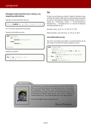 a programar
Situações onde é possível usar o reduce, e as
respectivas alternativas
Calcular um factorial (neste caso, 9!)
reduce(lambda x, y: x*y, range(1, 10),1)

Zip
O zip() é uma função que recebe n objectos iteráveis e gera
uma lista de tuplas. Cada tupla é composta pelos elementos
de cada um dos objectos daquela iteração. A lista contem x
tuplas de n elementos, sendo x = min(len(objecto1),
len(objecto2), …, len(objecton)) e n o número de objectos
iteráveis passados ao zip.

(O 1 no terceiro argumento é opcional)

Exemplo: zip([1, 2], [‘a’, ‘b’, ‘c’], [‘A’, ‘B’, ‘C’, ‘D’])

Usando uma função recursiva:

Neste exemplo, o zip retorna [(1, ‘a’, ‘A’), (2, ‘b’, ‘B’)].

def fact(x):
if x > 1:
return x*fact(x-1)
else:
return x

Uma alternativa ao zip
Aqui fica uma função que replica o comportamento do zip
que recebe uma lista com todos os objectos a iterar:

fact(9)

def zipper(x):
returns = []
size = min([len(y) for y in x])
while size > 0:
returns.append(tuple([y[size1] for y in x]))
size -= 1
return returns[::-1]

Usando um ciclo for:
y = 1
for x in range(1, 10):
y *= x

David Ferreira é um jovem apaixonado pelo mundo da informática.
Deu os seus primeiros passos na programação aos 12 anos através
da linguagem PHP, tendo hoje conhecimentos de XHTML,
JavaScript, Python, redes, e outros. É um entusiasmado pelo mundo
do hardware e software open-source, que o levou a explorar os
sistemas GNU/Linux, com a distribuição Kurumin e depois Ubuntu.
david.ferreira@portugal-a-programar.org

David Ferreira

<20>

 