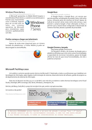 notícias/links
Windows Phone Series 7

http://www.windowsphone7series.com/
A MIcrosoft apresentou no Mobile World Congress o
novo Windows Phone Series 7, e prevê a a sua estreia para o
final de 2010. Concorrentes
como o Android, esperam
para ver se este será um
salto
nos
sistemas
operativos da Microsoft
para smartphones capaz
concorrer qualitativamente
com eles.

Google Buzz
http://www.google.com/buzz
A Google lançou o Google Buzz, um serviço que
permite partilhar actualizações de estado, fotos, links entre
outras, utilizando parte da interface do Gmail. Apesar de
tudo já se ouviram várias vozes contra este serviço, e que
levaram a própria Google a fazer alterações ao Buzz, e
permitir que o mesmo fosse configurado e desactivado de
maneira mais fácil, devido a questões de privacidade.

Firefox começa a chegar aos telemóveis

http://www.mozilla.com/en-US/mobile/
Apesar de ainda estar disponivel para um número
limitado de plataformas, o Firefox Mobile já pode ser
descarregado no site da Mozilla.

Google Chrome 4 lançado

http://www.google.com/chrome
Foi lançada a versão 4 do browser da Google para a
plataforma Windows que inclui entre outras funcionalidades
a capacidade de sincronizar marcadores, apesar da Google
afirmar ter mais de 1500 novas funcionalidades, nós não o
pudemos comprovar.

Microsoft TechDays 2010
Já é público o próximo grande evento técnico da Microsoft. É destinado a todos os profissionais que trabalham em
tecnologias de informação, sejam ligados à administração de sistemas, desenvolvimento de software, gestão de projecto ou
de departamentos de sistemas de informação.
Este ano irá decorrer nos dias 20,21 e 22 de Abril, com mais de 40 oradores e sobre diversas tecnologias como Visual
Studio, Silverlight, WPF, Exchange, SQL Server, Windows 7, Sharepoint, etc.
Até dia 5 de Março, Early Bird, o preço da inscrição é de 150€, sendo 225€ após essa data.
Um evento a não perder!
http://www.techdays2010.com

A Revista PROGRAMAR errou: Devido a um erro de edição o artigo “Lua - 2ª Parte”
da edição anterior não foi correctamente colocado, e como tal vem nesta edição
a sua versão corrigida. A todos os intervenientes as nossas desculpas.

<3>

 