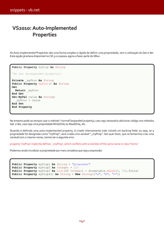 snippets - vb.net

VS2010: Auto-Implemented
Properties
As Auto-Implemented Properties são uma forma simples e rápida de definir uma propriedade, sem a utilização do Get e Set.
Esta opção já estava disponível no C# 3.0 e passou agora a fazer parte do VB10.

Public Property myProp As String
'Em vez de(expanded property):
Private _myPror As String
Public Property myPror() As String
Get
Return _myPror
End Get
Set(ByVal value As String)
_myPror = value
End Set
End Property

No entanto pode-se sempre usar o método “normal”(expanded property), caso seja necessário adicionar código nos métodos
Get e Set, caso seja uma propriedade WriteOnly ou ReadOnly, etc.
Quando é definida uma auto-implemented property, é criado internamente (não visível) um backing field, ou seja, se a
propriedade for designada como “myProp”, será criada uma variável “_myProp”. Isto quer dizer, que se tentarmos criar uma
variável com o mesmo nome, iremos ter o seguinte erro:
property ‘myProp’ implicitly defines ‘_myProp’, which conflicts with a member of the same name in class ‘Form1'
Podemos ainda inicializar a propriedade por mais complexa que seja a expressão:

Public
Public
Public
Public

Property
Property
Property
Property

myProp1 As String = "programar"
myProp2 As Integer = 123
myProp3 As List(Of Integer) = Enumerable.Range(0, 20).ToList
myProp4() As String = New String({"a", "b", "c"})

<4>

 