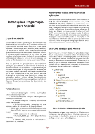 tema de capa
Ferramentas usadas para desenvolver
aplicações

Introdução à Programação
para Android

O que é o Android?
O Android é um sistema operativo para dispositivos móveis
desenvolvido por um consórcio de 50 empresas denominado
Open Handset Alliance. Deste consórcio fazem parte
empresas como a Google, HTC, Motorola, Intel, Samsung,
LG, entre outras, unidas com o objectivo principal de
desenvolver novas normas abertas para dispositivos móveis.
O primeiro projecto opensource a ser criado por este
consórcio foi efectivamente o Android. A apresentação ao
público do Android ocorreu em 5 de Novembro de 2007 e o
código foi distribuído com uma licença Apache 2.0 e GPLv2.
Para ser possível aos programadores desenvolverem
aplicações que utilizam as capacidades do Android, é
disponibilizado um SDK que permite a criação de aplicações
utilizando a linguagem de programação Java. As aplicações
escritas em Java são executadas pela Dalvik Virtual Machine
que é uma implementação de uma Virtual Machine
desenhada e optimizada para dispositivos móveis. As
aplicações podem utilizar várias funcionalidades
disponibilizadas pela API existentes na plataforma Android.
Algumas dessas funcionalidades são dependentes do
hardware.

Para desenvolver aplicações é necessário fazer download do
SDK do site do Android (http://android.com), e de
preferência ter o IDE Eclipse (http://www.eclipse.org/)
instalado e configurado para desenvolver aplicações em
Java. Para este IDE existe um plugin que permite uma maior
rapidez e eficácia no desenvolvimento de aplicações. O
plugin que dá pelo nome de Android Development Tools
(ADT) também precisa de ser descarregado do site do
Android e pode ser instalado através do gestor de software
do eclipse. Caso existam dificuldades na instalação, no link
seguinte estão detalhados todos os passos que devem ser
seguidos para a instalação e configuração do SDK e IDE:
http://developer.android.com/sdk/index.html

Criar uma aplicação para Android
O primeiro passo para a criação de uma aplicação é a criação
de um novo projecto Android no eclipse através do wizard.
Depois de se indicar o nome do projecto, nome da aplicação
e o package da mesma, é criado um projecto com uma
aplicação “Hello World” que serve de base para a criação da
aplicação que se pretende desenvolver. Nesta base criada
pelo wizard, está presente todo o esqueleto de directorias e
ficheiros que são necessários para a aplicação.

Funcionalidades:
• Framework de aplicações - permite a reutilização e
substituição de componentes
• Dalvik virtual machine - máquina virtual optimizada
para dispositivos móveis
• Browser Integrado - baseado no motor de
código aberto WebKit
• Gráficos Optimizados - suportado por uma
biblioteca gráfica 2D e de gráficos 3D (OpenGL ES 1.0)
• SQLite - para armazenamento de dados estruturados
• Suporte Media - suporte comum para áudio, vídeo e
imagem
• GSM - (dependente do hardware)
• Bluetooth, EDGE, 3G, e WiFi - (dependente do
hardware)
• Camera, GPS, bússola e acelerómetro (dependente do hardware)

Fig.1- Directorias e ficheiros de uma aplicação
Dentro da directoria src estão presentes os ficheiros com o
código Java da aplicação. Estes ficheiros encontram-se
organizados e distribuídos segundo a estrutura dos
packages de Java que a aplicação possui.

<7>

 