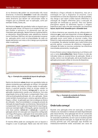 tema de capa
Já na directoria res podem ser encontradas três novas
directorias. A directoria drawable é onde são colocados
todos os recursos que estejam relacionados com imagem. É
nesta directoria que devem ser adicionadas todas as
imagens que se pretende usar na aplicação, como por
exemplo: fundos, ícones, etc..
Na directoria layout são guardados todos os layouts que a
aplicação pode utilizar. Um layout é um simples ficheiro xml
que contém a estrutura e os elementos que vão ser
mostrados pela aplicação. Nestes ficheiros é possível definir
os elementos disponibilizados pela plataforma Android
(como TextViews, EditText, etc) que se pretende incorporar
na aplicação assim como as propriedades de cada um
desses elementos com vista a criar o design que se pretende
obter na aplicação.

relevância a língua utilizada no dispositivo, mas sim a
orientação em que o dispositivo se encontra. Como
normalmente os ecrãs dos dispositivos não são quadrados,
isto obriga a que sejam criados layouts diferentes e a
utilização de imagens diferentes para a execução da
aplicação em landscape ou portrait. Para isso apenas
precisamos separar os diferentes layouts e imagens
específicas para cada uma das orientações nas directorias
layout, layout-land, drawable-port e drawable-land.
A última directoria que necessita de ser referenciada é a
directoria gen, onde está disponível o ficheiro R.java que
contém uma referência para todos os recursos existentes na
aplicação assim como todos os recursos criados. Este
ficheiro é criado automaticamente cada vez que a aplicação
é compilada. De salientar também que é este ficheiro que
permite agilizar o processo de referência, integração e
utilização de todos os recursos existentes nas directorias
mencionadas previamente, na aplicação.
O único ficheiro comum destas directorias é um ficheiro xml
com o nome AndroidManifest. Neste ficheiro é onde são
indicadas todas as características da aplicação. Desde a
versão, nome e icon da aplicação, até às permissões que a
aplicação precisa para utilizar os recursos do dispositivo.

Fig. 2 – Exemplo do conteúdo do layout da aplicação
Hello World
Dentro da directoria values devem ser guardados todos os
valores constantes que a aplicação vai utilizar. Um exemplo
desses valores, são todas as strings usadas na aplicação.
Assim, é possível guardar todas as strings usadas na
aplicação dentro do ficheiro strings.xml e usa-las na
aplicação simplesmente usando uma referência. Com esta
organização torna-se fácil para o programador fazer uma
internacionalização/localização de uma aplicação. Deste
modo também é possível que o sistema operativo defina a
língua a utilizar na aplicação que mais se adequa ao idioma
do utilizador. Esta funcionalidade é conseguida através da
indicação de especificações nas directorias. Basicamente se
o programador tiver a aplicação disponível em duas línguas,
como por exemplo Inglês e Português, apenas necessita de
criar duas pastas: values-en e values-pt, e quando a
aplicação estiver em execução num dispositivo configurado
com língua Portuguesa, a aplicação irá ser executada usando
as strings contidas no ficheiro strings.xml dentro da
directoria values-pt.
O mesmo efeito pode ser conseguido com os layouts e
imagens a usar na aplicação. Neste caso não tem tanta

Fig. 3 – Exemplo do conteúdo do ficheiro
AndroidManifest.xml

Onde tudo começa!
Quando uma aplicação entra em execução, o primeiro
método a ser chamado é o método onCreate disponibilizado
pela classe Activity. Uma aplicação tem de ser constituida
pelo menos por uma activity. No fundo uma activity pode
ser associada visualmente, ao ecrã que se visualiza quando
essa activity está em execução. A criação de mais que uma
activity permite que uma aplicação seja dividida em
módulos(normalmente estão associadas aos casos de

<8>

 