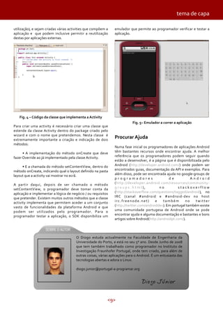 tema de capa
utilização), e sejam criadas várias activities que compõem a
aplicação e que podem inclusive permitir a reutilização
destas por aplicações externas.

emulador que permite ao programador verificar e testar a
aplicação.

Fig. 4 – Código da classe que implementa a Activity
Para criar uma activity é necessário criar uma classe que
estende da classe Activity dentro do package criado pelo
wizard e com o nome que pretendemos. Nesta classe é
extremamente importante a criação e indicação de dois
métodos:
• A implementação do método onCreate que deve
fazer Override ao já implementado pela classe Activity.
• E a chamada do método setContentView, dentro do
método onCreate, indicando qual o layout definido na pasta
layout que a activity vai mostrar no ecrã.
A partir daqui, depois de ser chamado o método
setContentView, o programador deve tomar conta da
aplicação e implementar a lógica de negócio / ou requisitos
que pretender. Existem muitos outros métodos que a classe
activity implementa que permitem aceder a um conjunto
vasto de funcionalidades da plataforma Android e que
podem ser utilizados pelo programador. Para o
programador testar a aplicação, o SDK disponibiliza um

Fig. 5– Emulador a correr a aplicação

Procurar Ajuda
Numa fase inicial os programadores de aplicações Android
têm bastantes recursos onde encontrar ajuda. A melhor
referência que os programadores podem seguir quando
estão a desenvolver, é a página que é disponibilizada pelo
Android (http://developer.android.com/) onde podem ser
encontrados guias, documentação da API e exemplos. Para
além disso, pode ser encontrada ajuda no google-groups de
programadores
de
Android
(http://developer.android.com/resources/communityg r o u p s . h t m l ),
no
stackoverflow
(http://stackoverflow.com/questions/tagged/android), no
IRC (canal #android e #android-dev no host
irc.freenode.net)
e
também
no
twitter
(http://twitter.com/androiddev). Em portugal também existe
uma comunidade portugesa de Android onde se pode
encontrar ajuda e alguma documentação e bastantes e bons
artigos sobre Android(http://androidpt.com/).

O Diogo estuda actualmente na Faculdade de Engenharia da
Universidade do Porto, e está no seu 5º ano. Desde Junho de 2008
que tem também trabalhado como programador no Instituto de
Investigação Fraunhofer Portugal, onde tem criado, para além de
outras coisas, várias aplicações para o Android. É um entusiasta das
tecnologias abertas e adora o Linux.
diogo.junior@portugal-a-programar.org

Diogo Júnior
<9>

 