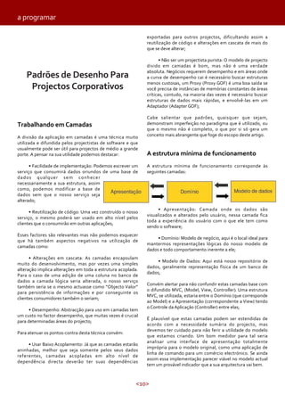 <10>
Trabalhando em Camadas
A divisão da aplicação em camadas é uma técnica muito
utilizada e difundida pelos projectistas de software e que
usualmente pode ser útil para projectos de médio a grande
porte. A pensar na sua utilidade podemos destacar:
• Facilidade de implementação: Podemos escrever um
serviço que consumirá dados oriundos de uma base de
dados qualquer sem conhecer
necessariamente a sua estrutura, assim
como, podemos modificar a base de
dados sem que o nosso serviço seja
alterado;
• Reutilização de código: Uma vez construído o nosso
serviço, o mesmo poderá ser usado em alto nível pelos
clientes que o consumirão em outras aplicações;
Esses factores são relevantes mas não podemos esquecer
que há também aspectos negativos na utilização de
camadas como:
• Alterações em cascata: As camadas encapsulam
muito do desenvolvimento, mas por vezes uma simples
alteração implica alterações em toda a estrutura acoplada.
Para o caso de uma adição de uma coluna no banco de
dados a camada lógica seria alterada, o nosso serviço
também seria se o mesmo actuasse como “Objecto Valor”
para persistência de informações e por conseguinte os
clientes consumidores também o seriam;
• Desempenho: Abstracção para uso em camadas tem
um custo no factor desempenho, que muitas vezes é crucial
para determinadas áreas do projecto;
Para atenuar os pontos-contra desta técnica convém:
• Usar Baixo Acoplamento: Já que as camadas estarão
aninhadas, melhor que seja somente pelos seus dados
referentes, camadas acopladas em alto nível de
dependência directa deverão ter suas dependências
exportadas para outros projectos, dificultando assim a
reutilização de código e alterações em cascata de mais do
que se deve alterar;
• Não ser um projectista purista: O modelo de projecto
divido em camadas é bom, mas não é uma verdade
absoluta. Negócios requerem desempenho e em áreas onde
a curva de desempenho cai é necessário buscar estruturas
menos custosas, um Proxy (Proxy GOF) é uma boa saída se
você precisa de instâncias de memórias constantes de áreas
críticas, contudo, na maioria das vezes é necessário buscar
estruturas de dados mais rápidas, e envolvê-las em um
Adaptador (Adapter GOF);
Cabe salientar que padrões, quaisquer que sejam,
demonstram imperfeição no paradigma que é utilizado, ou
que o mesmo não é completo, o que por si só gera um
conceito mais abrangente que foge do escopo deste artigo.
A estrutura mínima de funcionamento
A estrutura mínima de funcionamento corresponde às
seguintes camadas:
• Apresentação: Camada onde os dados são
visualizados e alterados pelo usuário, nessa camada fica
toda a experiência do usuário com o que ele tem como
sendo o software;
• Domínio: Modelo de negócio, aqui é o local ideal para
mantermos representações lógicas do nosso modelo de
dados e todo comportamento inerente a ele;
• Modelo de Dados: Aqui está nosso repositório de
dados, geralmente representação física de um banco de
dados;
Convém alertar para não confundir estas camadas base com
o difundido MVC, (Model, View, Controller). Uma estrutura
MVC, se utilizada, estaria entre o Domínio (que corresponde
ao Model) e a Apresentação (correspondente a View) tendo
o Controle da Aplicação (Controller) entre elas;
É plausível que estas camadas podem ser estendidas de
acordo com a necessidade sumária do projecto, mas
devemos ter cuidado para não ferir a utilidade do modelo
que estamos criando. Um bom medidor para tal seria
analisar uma interface de apresentação totalmente
imprópria para o modelo original, como uma aplicação de
linha de comando para um comércio electrónico. Se ainda
assim essa implementação parecer viável no modelo actual
tem um provável indicador que a sua arquitectura vai bem.
Padrões de Desenho Para
Projectos Corporativos
a programar
 