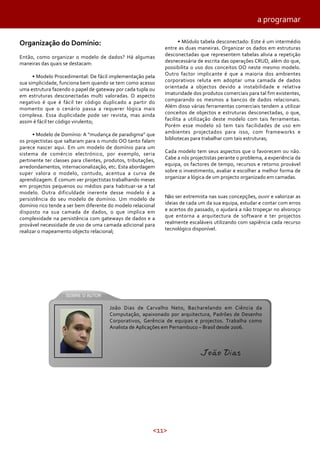 <11>
Organização do Domínio:
Então, como organizar o modelo de dados? Há algumas
maneiras das quais se destacam:
• Modelo Procedimental: De fácil implementação pela
sua simplicidade, funciona bem quando se tem como acesso
uma estrutura fazendo o papel de gateway por cada tupla ou
em estruturas desconectadas multi valoradas. O aspecto
negativo é que é fácil ter código duplicado a partir do
momento que o cenário passa a requerer lógica mais
complexa. Essa duplicidade pode ser revista, mas ainda
assim é fácil ter código virulento;
• Modelo de Domínio: A “mudança de paradigma” que
os projectistas que saltaram para o mundo OO tanto falam
parece nascer aqui. Em um modelo de domínio para um
sistema de comércio electrónico, por exemplo, seria
pertinente ter classes para clientes, produtos, tributações,
arredondamentos, internacionalização, etc. Esta abordagem
super valora o modelo, contudo, acentua a curva de
aprendizagem. É comum ver projectistas trabalhando meses
em projectos pequenos ou médios para habituar-se a tal
modelo. Outra dificuldade inerente desse modelo é a
persistência do seu modelo de domínio. Um modelo de
domínio rico tende a ser bem diferente do modelo relacional
disposto na sua camada de dados, o que implica em
complexidade na persistência com gateways de dados e a
provável necessidade de uso de uma camada adicional para
realizar o mapeamento objecto relacional;
• Módulo tabela desconectado: Este é um intermédio
entre as duas maneiras. Organizar os dados em estruturas
desconectadas que representem tabelas alivia a repetição
desnecessária de escrita das operações CRUD, além do que,
possibilita o uso dos conceitos OO neste mesmo modelo.
Outro factor implicante é que a maioria dos ambientes
corporativos reluta em adoptar uma camada de dados
orientada a objectos devido a instabilidade e relativa
imaturidade dos produtos comerciais para tal fim existentes,
comparando os mesmos a bancos de dados relacionais.
Além disso várias ferramentas comerciais tendem a utilizar
conceitos de objectos e estruturas desconectadas, o que,
facilita a utilização deste modelo com tais ferramentas.
Porém esse modelo só tem tais facilidades de uso em
ambientes projectados para isso, com frameworks e
bibliotecas para trabalhar com tais estruturas;
Cada modelo tem seus aspectos que o favorecem ou não.
Cabe a nós projectistas perante o problema, a experiência da
equipa, os factores de tempo, recursos e retorno provável
sobre o investimento, avaliar e escolher a melhor forma de
organizar a lógica de um projecto organizado em camadas.
Não ser extremista nas suas concepções, ouvir e valorizar as
ideias de cada um da sua equipa, estudar e contar com erros
e acertos do passado, o ajudará a não tropeçar no alvoroço
que entorna a arquitectura de software e ter projectos
realmente escaláveis utilizando com sapiência cada recurso
tecnológico disponível.
a programar
João Dias de Carvalho Neto, Bacharelando em Ciência da
Computação, apaixonado por arquitectura, Padrões de Desenho
Corporativos, Gerência de equipas e projectos. Trabalha como
Analista de Aplicações em Pernambuco – Brasil desde 2006.
João Dias
 