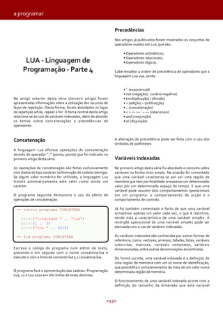 <12>
No artigo anterior desta série (terceiro artigo) foram
apresentadas informações sobre a utilização dos recursos de
laços de repetição. Desta forma, foram abordados os laços
de repetição while, repeat e for. O tema central deste artigo
relaciona-se ao uso de variáveis indexadas, além de abordar
os temas sobre concatenações e precedências de
operadores.
Concatenação
A linguagem Lua efectua operações de concatenação
através do operador “..” (ponto, ponto) que foi indicado no
primeiro artigo desta série.
As operações de concatenação são feitas exclusivamente
com dados do tipo carácter na formação de cadeias (strings).
Se algum valor numérico for utilizado, a linguagem Lua
tratará automaticamente este valor como sendo um
carácter.
O programa seguinte demonstra o uso do efeito de
operações de concatenação:
Escreva o código do programa num editor de texto,
gravando-o em seguida com o nome concatena.lua e
execute-o com a linha de comando lua 5.1 concatena.lua..
O programa fará a apresentação das cadeias: Programação
Lua, 12 e Lua 2010 em três linhas de texto distintas.
LUA - Linguagem de
Programação - Parte 4
Precedências
Nos artigos já publicados foram mostrados os conjuntos de
operadores usados em Lua, que são:
• Operadores aritméticos;
• Operadores relacionais;
• Operadores lógicos.
Cabe ressaltar a ordem de precedência de operadores que a
linguagem Lua usa, sendo:
• ˆ (exponencial)
• not (negação) - (unário negativo)
• (multiplicação) / (divisão)
• + (adição) – (subtracção)
• .. (concatenação)
• < > <= >= ˜= == (relacionais)
• and (conjunção)
• or (disjunção)
A alteração de precedência pode ser feita com o uso dos
símbolos de parênteses.
Variáveis Indexadas
No primeiro artigo desta série foi abordado o conceito sobre
variáveis na forma mais ampla. Na ocasião foi comentado
que uma variável caracteriza-se por ser uma região de
memória que tem por finalidade armazenar um determinado
valor por um determinado espaço de tempo. E que uma
variável pode assumir dois comportamentos operacionais
em um programa: o comportamento de acção e o
comportamento de controlo.
Já foi também comentado o facto de que uma variável
armazenar apenas um valor cada vez, o que é restritivo,
sendo esta a característica de uma variável simples. A
restrição operacional de uma variável simples pode ser
atenuada com o uso de variáveis indexadas.
As variáveis indexadas são conhecidas por outras formas de
referência, como: vectores, arranjos, tabelas, listas, variáveis
subscritas, matrizes, variáveis compostas, variáveis
dimensionadas, entre outras denominações encontradas.
De forma sucinta, uma variável indexada é a definição de
uma região de memória com um só nome de identificação,
que possibilita o armazenamento de mais de um valor numa
determinada região de memória.
O funcionamento de uma variável indexada ocorre com a
definição do tamanho da dimensão que esta variável
-- inicio programa CONCATENA
print("Linguagem " .. "Lua")
print(1 .. 2)
print("Lua " .. 2010)
-- fim programa CONCATENA
a programar
 