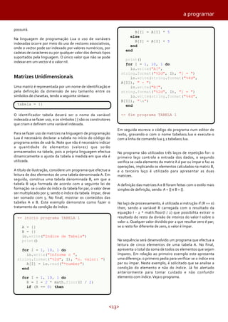 <13>
possuirá.
Na linguagem de programação Lua o uso de variáveis
indexadas ocorre por meio do uso de vectores associativos,
onde o vector pode ser indexado por valores numéricos, por
cadeias de caracteres ou por qualquer valor dos demais tipos
suportados pela linguagem. O único valor que não se pode
indexar em um vector é o valor nil.
Matrizes Unidimensionais
Uma matriz é representada por um nome de identificação e
pela definição da dimensão de seu tamanho entre os
símbolos de chavetas, tendo a seguinte sintaxe:
O identificador tabela deverá ser o nome da variável
indexada a se fazer uso, e os símbolos { } são os construtores
que criam e definem uma variável indexada.
Para se fazer uso de matrizes na linguagem de programação
Lua é necessário declarar a tabela no início do código do
programa antes de usá-la. Note que não é necessário indicar
a quantidade de elementos (valores) que serão
armazenados na tabela, pois a própria linguagem efectua
dinamicamente o ajuste da tabela à medida em que ela é
utilizada.
A título de ilustração, considere um programa que efectue a
leitura de dez elementos de uma tabela denominada A. Em
seguida, construa uma tabela denominada B, em que a
tabela B seja formada de acordo com a seguinte lei de
formação: se o valor do índice da tabela for par, o valor deve
ser multiplicado por 5; sendo o índice da tabela ímpar, deve
ser somado com 5. No final, mostrar os conteúdos das
tabelas A e B. Este exemplo demonstra como fazer o
tratamento da condição do índice.
tabela = {}
-- inicio programa TABELA 1
A = {}
B = {}
io.write("Indice de Tabela")
print()
for I = 1, 10, 1 do
io.write("Informe o ",
string.format("%2d", I), "o. valor: ")
A[I] = io.read("*number")
end
for I = 1, 10, 1 do
R = I - 2 * math.floor(I / 2)
if (R == 0) then
Em seguida escreva o código do programa num editor de
texto, gravando-o com o nome tabela01.lua e execute-o
com a linha de comando lua 5.1 tabela01.lua.
No programa são utilizados três laços de repetição for: o
primeiro laço controla a entrada dos dados, o segundo
verifica se cada elemento da matriz A é par ou ímpar e faz as
operações, implicando os elementos calculados na matriz B,
e o terceiro laço é utilizado para apresentar as duas
matrizes.
A definição das matrizes A e B foram feitas com o estilo mais
simples de definição, sendo: A = {} e B = {}.
No laço de processamento, é utilizada a instrução if (R == 0)
then, sendo a variável R carregada com o resultado da
equação I - 2 * math.floor(I / 2) que possibilita extrair o
resultado do resto da divisão de inteiros do valor I sobre o
valor 2. Qualquer valor dividido por 2 que resultar zero é par;
se o resto for diferente de zero, o valor é ímpar.
Na sequência será desenvolvido um programa que efectua a
leitura de cinco elementos de uma tabela A. No final,
apresenta o total da soma de todos os elementos que sejam
ímpares. Em relação ao primeiro exemplo este apresenta
uma diferença: o primeiro pedia para verificar se o índice era
par ou ímpar. Neste exemplo, é solicitado que se analise a
condição do elemento e não do índice. Já foi alertado
anteriormente para tomar cuidado e não confundir
elemento com índice.Veja o programa.
B[I] = A[I] * 5
else
B[I] = A[I] + 5
end
end
print()
for I = 1, 10, 1 do
io.write("A[",
string.format("%2d", I), "] = ")
io.write(string.format("%4d",
A[I]), " - ")
io.write("B[",
string.format("%2d", I), "] = ")
io.write(string.format("%4d",
B[I]), "n")
end
-- fim programa TABELA 1
a programar
 