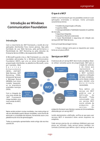 <19>
Introdução ao Windows
Communication Foundation
Introdução
Com o crescimento da .NET framework, a tarefa de criar
aplicações distribuídas ficou menos penosa. Seja pela
facilidade de usar Web Services, pela performance e
flexibilidade do .NET Remoting ou pela robustez do
Enterprise Service (COM+), não esquecendo o MSMQ.
A Microsoft quando criou a .Net Framework 3.0, uma das
novidades adicionadas foi o Windows Communication
Foundation (WCF), que uniu as várias tecnologias de
programação distribuídas na plataforma Microsoft, como
por exemplo, Web
S e r v i c e s
E n h a n c e m e n t s
(WSE), ASP.NET
Web Services, .NET
Remoting, COM+
(Enterprise Services)
e Message Queue
(MSMQ), num único
modelo, baseando-
se na arquitetura
orientada a serviços
(SOA).
Com a chegada de
uma nova versão da
.NET Framework
chega também uma
nova versão do WCF,
versão 4.
Nesta versão existem muitas novidades, mas neste artigo só
vão ser abordadas quatro dessas novidades, como forma de
estimular a curiosidade dos leitores, fornecendo assim uma
plataforma de início de aprendizagem.
Todos os exemplos apresentados neste artigo são escritos
usando C#.
O que é oWCF
O WCF é uma framework que nos possibilita construir e usar
aplicações orientadas a serviços. Como principais
características temos:
• modelo de programação unificado;
• suporte a SOA;
• interoperabilidade e fiabilidade baseada em padrões
de mercado;
• segurança integrada;
• arquitetura flexível e extensível;
• maior flexibilidade e segurança em relação aos
serviços ASP.NET Web Services.
Como principal desvantagem temos:
• Fazer o design certo para os requesitos por vezes
torna-se um pouco dificil.
Serviços emWCF
A estrutura de um serviço WCF não é muito complexa. Deve-
se utilizar conceitos puros de programação .NET para a
criação do contrato
e da classe que
representará o
serviço. Além disso,
o WCF também
suporta a utilização
de tipos complexos,
como classes criadas
para atender uma
d e t e r m i n a d a
necessidade.
Para definir um
serviço em WCF
pode-se usar a
d e f i n i ç ã o d a
Microsoft “Toda
comunicação com
um serviço WCF
ocorre através de
e n d p o i n t s d o
s e r v i ç o . O s
endpoints fornecem aos clientes o acesso às funcionalidades
oferecidas por um serviço WCF.”
Lendo atentamente a definição, verifica-se que para usar
serviços WCF é necessário estes serem expostos via
endpoints.
Cada serviço precisa de um endereço (Address) para que
possa ser utilizado. Cada serviço possui também um
contrato (Contract) que define o que o serviço vai fazer e
a programar
 