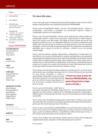 <2>
editorial
índice
3
4
5
10
12
19
notícias/links
a tua página
tema de capa
- Introdução a Bases de
Dados para Objectos
a programar
- Padrões de Desenho
Projectos Corporativos
- LUA - Linguagem de
Programação - Parte IV
- Introdução ao Windows
C o m m u n i c a t i o n
Foundation
equipa PROGRAMAR
coordenadores
Fernando Martins
Joel Ramos
Pedro Abreu
editor
António Silva
capa
Sérgio Alves
redacção
Augusto Manzano
João Brandão
João Dias
Sérgio Lopes
equipa de revisão
Bruno Oliveira
Fernando Martins
José Oliveira
Liliana Baptista
Miguel Rentes
Sérgio Lopes
contacto
revistaprogramar
@portugal-a-programar.org
website
www.revista-programar.info
issn
1647-0710
Os meus três anos...
É com imensa pena que me despeço de todos os leitores desta revista. Esta foi a última
edição na qual participei como coordenador da Revista PROGRAMAR.
Foram 3 anos de experiências. Desde o convite inicial do Sérgio Santos - à altura, o
coordenador - para editor, à passagem ara coordenador adjunto e depois a
coordenação conjunta com o Pedro Abreu.
Foram 3 anos de experimentação. Lembro-me de experimentar vários modelos de
coordenação. Desde o “cada um faz o que pode”, passando pelo “é melhor alguém,
quem tiver tempo, rever este artigo” até chegar ao actual modelo que temos uma
equipa de revisão fixa e com um responsável definido e um artista convidado em cada
edição, além dos autores que se mantém uma equipa dinâmica e de uma equipa de
divulgação. Lembro-me ainda da experimentação de vários programas e das pequenas
alterações que o design da revista foi sofrendo - embora nunca uma grande
reestruturação.
Foram 3 anos de contactos. Desde o Sérgio Santos, o Miguel Pais e o Pedro Abreu (os
dois últimos, tive o prazer de finalmente os conhecer pessoalmente o ano passado) à
actual equipa formada pelo António Silva e pelo Fernando Martins (mantendo-se ainda
o Pedro Abreu também), passando pelos vários designers das nossas capas, como o
Daniel Correia, o José Fontainhas e o Sérgio Alves, entre outros, e ainda das dezenas de
autores com os quais tive o prazer de contactar por email. Não esquecendo ainda os
emails que recebemos quase semanalmente a elogiar a revista.
Foram ainda 3 anos de dores de cabeça. Desde que a revista saía com um dia de atraso
até ao dia em que uma edição saiu quase com um mês de diferença até ao momento
em que fomos obrigados a mudar a
periodicidade. Ainda pelos autores que andei
atrás para concluírem os seus artigos a tempo
pois, ao contrário do que possa parecer, no
fim de escritos os artigos ainda há muito a
fazer na revista.
Foram 3 anos de discussões. “pode fazer-se
isto, aquilo; isto pode ser melhorado; aquilo está mal”... Um infinidade de discussões,
gravadas na minha memória e algures entre o Portugal-a-Programar, o Messenger, o
GMail e ainda num local que não sei onde, mas nos meus backups que incluam logs do
canal de IRC.
Foram ainda 3 anos de edições lançadas após a meia-noite. Um facto curioso, que é
não me lembrar de momento de uma edição que tenha sido lançada antes dessa hora -
parece que não mas há tanto que fazer nessa altura...
Foram os meus 3 anos de Revista PROGRAMAR, nos quais atingi tanto o topo como o
fundo. Foram 3 anos com a magnifica equipa que cá continua e que se vai certificar que
daqui a 3 anos eu ainda leia editoriais - de preferência melhor escritos que os meus - e
que vai levar ainda mais longe e torná-la cada vez melhor.
Foram 3 anos. Acabam aqui oficialmente, embora tencione manter-me na retaguarda
a ajudar quando puder, e quando a minha vida pessoal assim o permitir.
Foi um prazer.
Joel Ramos
«Foram os meus 3 anos de
Revista PROGRAMAR, nos
quais atingi tanto o topo
como o fundo.»
 