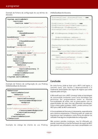 <22>
Exemplo de ficheiro de configuração do uso Ad-Hoc do
discovery
Exemplo de ficheiro de configuração do uso Probing
(Hello/Goodbye) do discovery
Exemplo do código de cliente do uso Probing
(Hello/Goodbye) do discovery
Conclusão
De certa forma, pode-se dizer que o WCF é até agora, o
caminho certo, pois facilita o desenvolvimento e é
totalmente desacoplado das regras de negócio que serão
expostas pelos serviços.
A Microsoft quis com o WCF convergir todas as tecnologias
de comunicação existentes numa única tecnologia que
permitisse aos programadores terem as mesmas
funcionalidades de antes, sem se preocuparem com as
especificidades de cada uma das diferentes tecnologias.
Como o leitor pode constatar, o WCF 4 ainda continua a ser
WCF pois o ABC do WCF ainda está lá.
A funcionalidade de Discovery é interessante, especialmente
para cenários empresariais. O Routing pode ser usado em
arquiteturas mais complexas e como forma de abstrair do
utilizador final alguma complexidade de configuração.
Não existem grandes mudanças, mas foi efetuado um
grande investimento a nível da framework de suport ao WCF
para permitir aos utilizadores uma maior versatilidade e um
<system.serviceModel>
<services>
<service name="HelloService"
behaviorConfiguration="serviceBehavior">
<host>
<baseAddresses>
<add
baseAddress="http://localhost:7777/Servi
ces/Hello"/>
</baseAddresses>
</host>
<endpoint
binding="basicHttpBinding"
contract="IHelloService" />
<endpoint name="udpDiscovery"
kind="udpDiscoveryEndpoint"/>
</service>
</services>
<behaviors>
<serviceBehaviors>
<behavior
name="serviceBehavior">
<serviceDiscovery />
</behavior>
</serviceBehaviors>
</behaviors>
</system.serviceModel>
<behaviors>
<serviceBehaviors>
<behavior
name="serviceBehavior">
<serviceDiscovery>
<announcementEndpoints>
<endpoint
name="udpAnnouncement"
kind="udpAnnouncementEndpoint"/>
</announcementEndpoints>
</serviceDiscovery>
</behavior>
</serviceBehaviors>
</behaviors>
DiscoveryClient discoveryClient = new
DiscoveryClient("udpDiscoveryEndpoint");
FindCriteria findCriteria = new
FindCriteria(typeof(IHelloService));
FindResponse findResponse =
discoveryClient.Find(findCriteria);
if (findResponse.Endpoints.Count > 0)
{
EndpointAddress address =
findResponse.Endpoints[0].Address;
ChannelFactory<IHelloServiceChannel>
factory =
new
ChannelFactory<IHelloServiceChannel>(
new BasicHttpBinding(),
address);
IHelloServiceChannel client = new
factory.CreateChannel();
client.SayIt("Hello from WCF4!");
client.Close();
factory.Close();
}
a programar
 