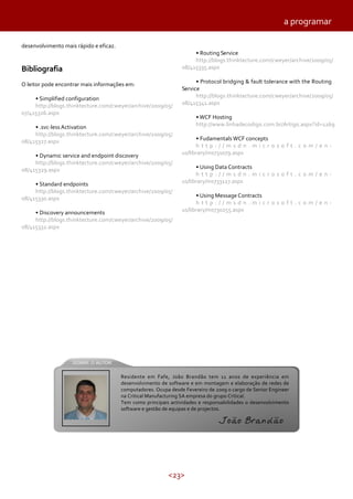 <23>
desenvolvimento mais rápido e eficaz.
Bibliografia
O leitor pode encontrar mais informações em:
• Simplified configuration
http://blogs.thinktecture.com/cweyer/archive/2009/05/
07/415326.aspx
• .svc-less Activation
http://blogs.thinktecture.com/cweyer/archive/2009/05/
08/415327.aspx
• Dynamic service and endpoint discovery
http://blogs.thinktecture.com/cweyer/archive/2009/05/
08/415329.aspx
• Standard endpoints
http://blogs.thinktecture.com/cweyer/archive/2009/05/
08/415330.aspx
• Discovery announcements
http://blogs.thinktecture.com/cweyer/archive/2009/05/
08/415332.aspx
• Routing Service
http://blogs.thinktecture.com/cweyer/archive/2009/05/
08/415335.aspx
• Protocol bridging & fault tolerance with the Routing
Service
http://blogs.thinktecture.com/cweyer/archive/2009/05/
08/415341.aspx
• WCF Hosting
http://www.linhadecodigo.com.br/Artigo.aspx?id=1269
• Fudamentals WCF concepts
h t t p : / / m s d n . m i c r o s o f t . c o m / e n -
us/library/ms731079.aspx
• Using Data Contracts
h t t p : / / m s d n . m i c r o s o f t . c o m / e n -
us/library/ms733127.aspx
• Using Message Contracts
h t t p : / / m s d n . m i c r o s o f t . c o m / e n -
us/library/ms730255.aspx
a programar
Residente em Fafe, João Brandão tem 11 anos de experiência em
desenvolvimento de software e em montagem e elaboração de redes de
computadores. Ocupa desde Fevereiro de 2009 o cargo de Senior Engineer
na Critical Manufacturing SA empresa do grupo Critical.
Tem como principais actividades e responsabilidades o desenvolvimento
software e gestão de equipas e de projectos.
João Brandão
 